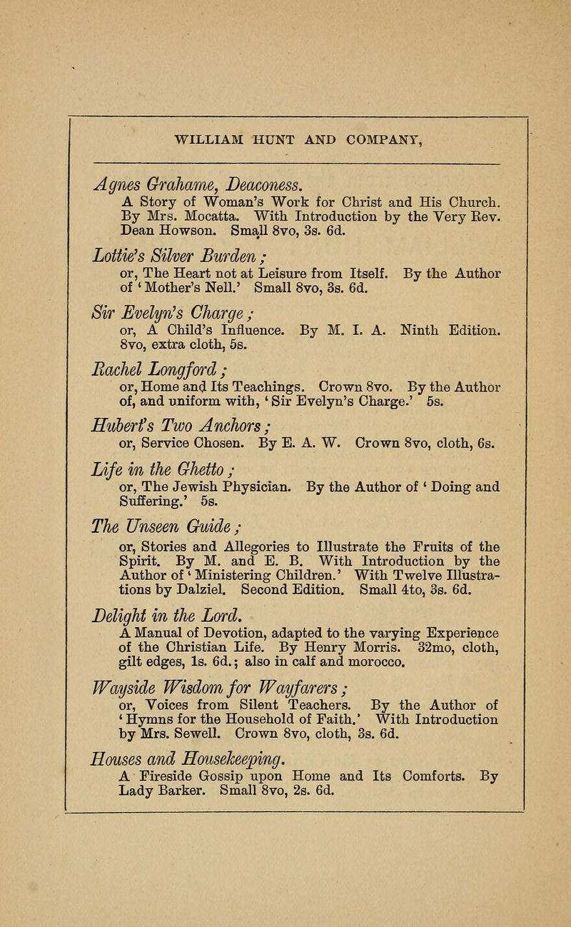 Agnes Grahame, Deaconess. A Story of Woman's Work for Christ and His Church. By Mrs. Mocatta. With Introduction by the Very Eev. Dean Howson. Small 8vo, 3s. 6d. Lottie's Silver Burden ; or, The Heart not at Leisure from Itself. By the Author of ' Mother's Nell.' Small 8vo, 3s. 6d. Sir Evelyn's Charge ; or, A Child's Influence. By M. I. A. Ninth Edition. 8vo, extra cloth, 6s. Rachel Longford ; or, Home and Its Teachings. Crown 8vo. By the Author of, and uniform with, ' Sir Evelyn's Charge.' 5s. Hubert's Two Anchors ; or. Service Chosen. By E. A. W. Crown 8vo, cloth, 6s. lAJe in the Ghetto ; or, The Jewish Physician. By the Author of ' Doing and Suffering.' 5s. The Unseen Guide ; or. Stories and Allegories to Illustrate the Fruits of the Spirit. By M. and E, B. With Introduction by the Author of ' Ministering Children.' With Twelve Illustra- tions by Dalziel. Second Edition. Small 4to, 3s. 6d. Delight in the Lord. A Manual of Devotion, adapted to the varying Experience of the Christian Life. By Henry Morris. 32mo, cloth, gilt edges, Is. 6d.; also in calf and morocco. Wayside Wisdom for Wayfarers; or, Voices from Silent Teachers, By the Author of ' Hymns for the Household of Faith.' With Introduction by Mrs. Sewell. Crown 8vo, cloth, 3s. 6d. Houses and Housekeeping. A Fireside Gossip upon Home and Its Comforts. By Lady Barker. Small 8vo, 2s. 6d.