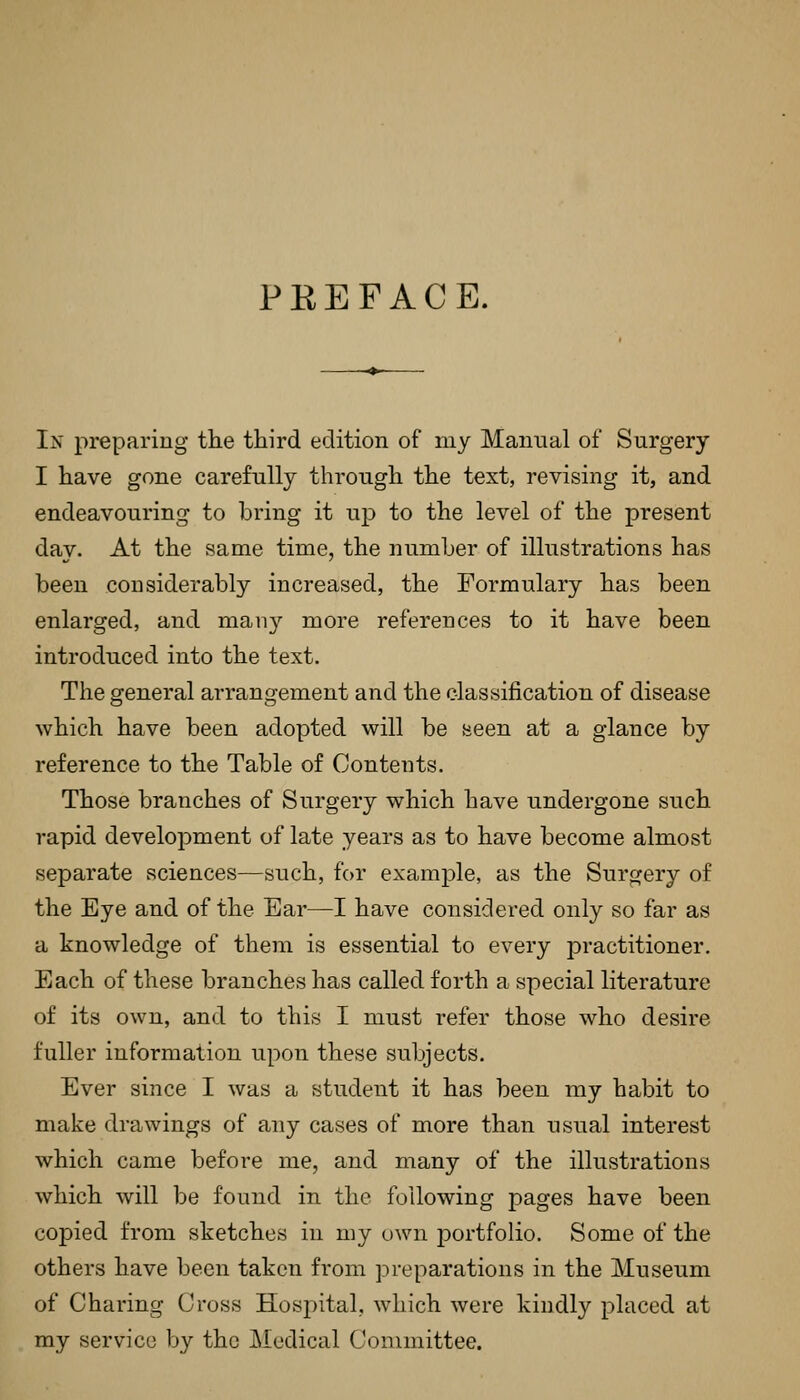 PREFACE. In preparing the third edition of my Manual of Surgery I have gone carefully throiigh the text, revising it, and endeavouring to bring it up to the level of the present day. At the same time, the number of illustrations has been considerably increased, the Formulary has been enlarged, and many more references to it have been introduced into the text. The general arrangement and the classification of disease which have been adopted will be Been at a glance by reference to the Table of Contents. Those branches of Surgery which have undergone such rapid develojDment of late years as to have become almost separate sciences—such, for example, as the Surgery of the Eye and of the Ear—I have considered only so far as a knowledge of them is essential to every practitioner. Each of these branches has called forth a special literature of its own, and to this I must refer those who desire fuller information upon these subjects. Ever since I was a student it has been my habit to make drawings of any cases of more than usual interest which came before me, and many of the illustrations which will be found in the following pages have been copied from sketches in my own portfolio. Some of the others have been taken from j^reparations in the Museum of Charing Cross Hosi:)ital, which were kindly placed at my service by the j\Iodical Committee.