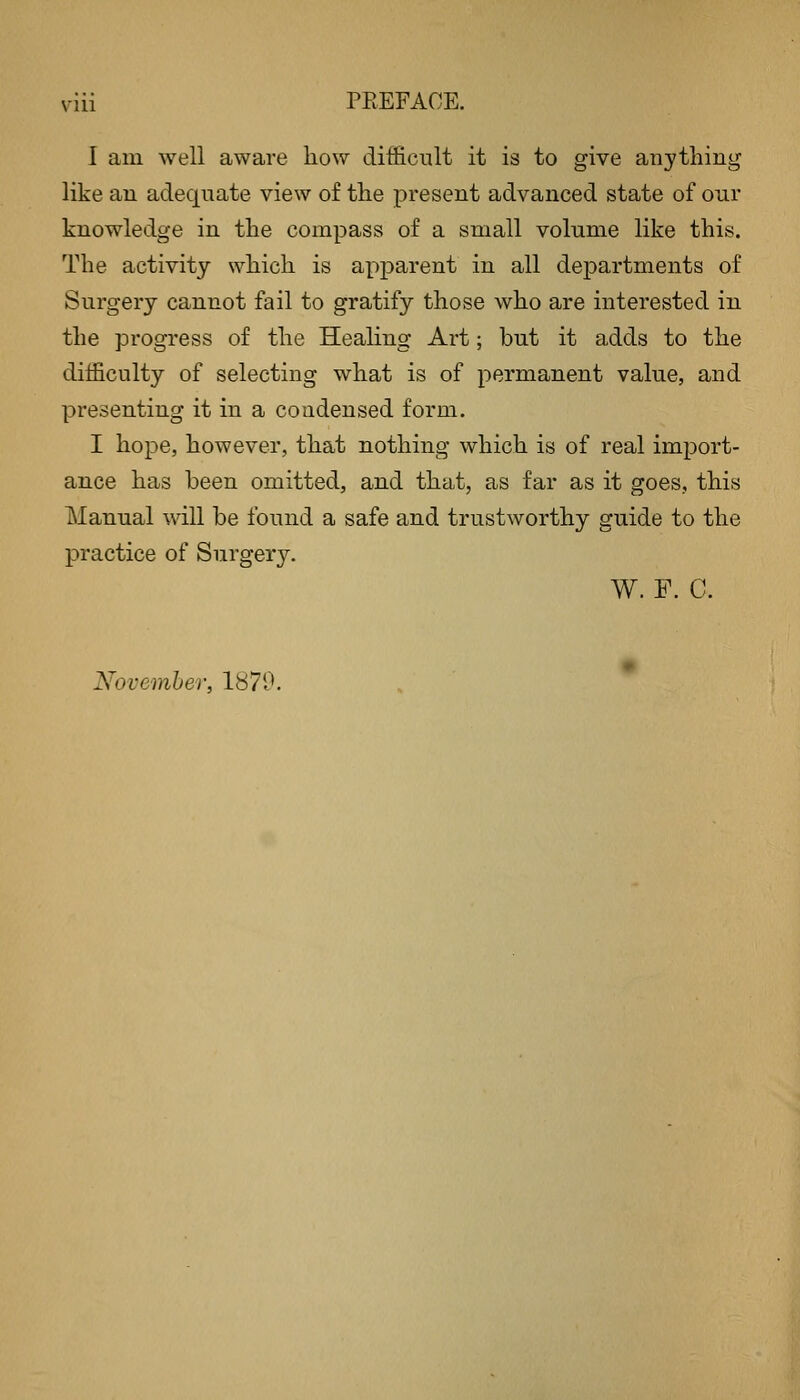 I am well aware liow difficult it is to give anything like an adequate view of the present advanced state of oiir knowledge in the compass of a small volume like this. The activity which is apj)arent in all departments of Surgery cannot fail to gratify those who are interested in the progress of the Healing Art; but it adds to the difficulty of selecting what is of permanent value, and presenting it in a condensed form. I hope, however, that nothing which is of real import- ance has been omitted, and that, as far as it goes, this Manual will be found a safe and trustworthy guide to the practice of Surgery. W. F. C. November, 1870.