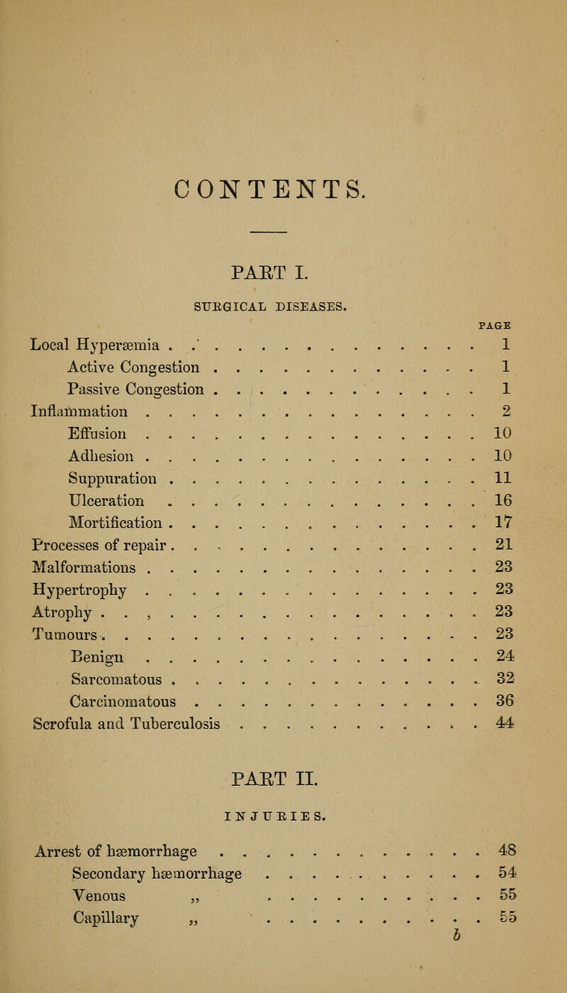 CONTENTS. PAET I. STJKQICAL DISEASES. PAGE Local Hypersemia . .' 1 Active Congestion 1 Passive Congestion 1 Inflammation 2 Effusion 10 Adliesion 10 Suppuration 11 Ulceration 16 Mortification 17 Processes of repair. 21 Malformations 23 Hypertrophy 23 Atrophy . . , 23 Tumours 23 Benign 24 Sarcomatous 32 Carcinomatous 36 Scrofula and Tuberculosis 44 PAET II. INJURIES. Arrest of haemorrhage 48 Secondary hsemorrhage 54 Venous „ 55 Capillary „ £5