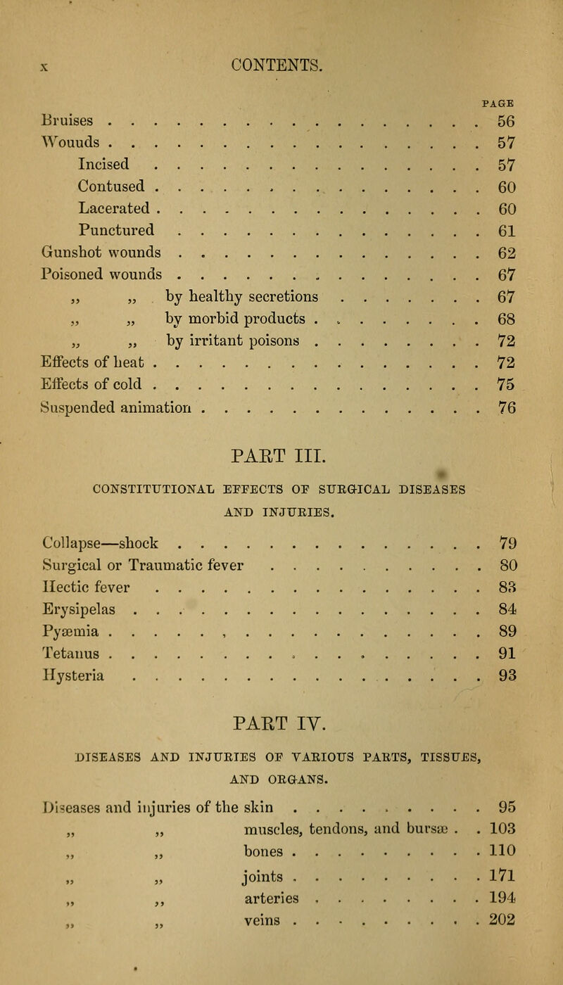 PAGE Bruises 56 Wouuds 57 Incised 57 Contused 60 Lacerated 60 Punctured 61 Gunshot wounds 62 Poisoned wounds 67 „ „ . by healthy secretions ....... 67 „ „ by morbid products 68 „ „ by irritant poisons 72 Effects of heat 72 Effects of cold 75 Suspended animation 76 PAET III. CONSTITUTIONAL EXPECTS OE STTEGICAL DISEASES AND INJURIES. Collapse—shock 79 Surgical or Traumatic fever 80 Hectic fever 83 Erysipelas 84 Pyaemia , 89 Tetanus 91 Hysteria 93 PART ly. DISEASES AND INJURIES OE VARIOUS PARTS, TISSUES, AND ORGANS. Diseases and injuries of the skin 95 „ muscles, tendons, and bursa; . . 103 „ bones 110 „ joints l7l ,, arteries 194 veins 202