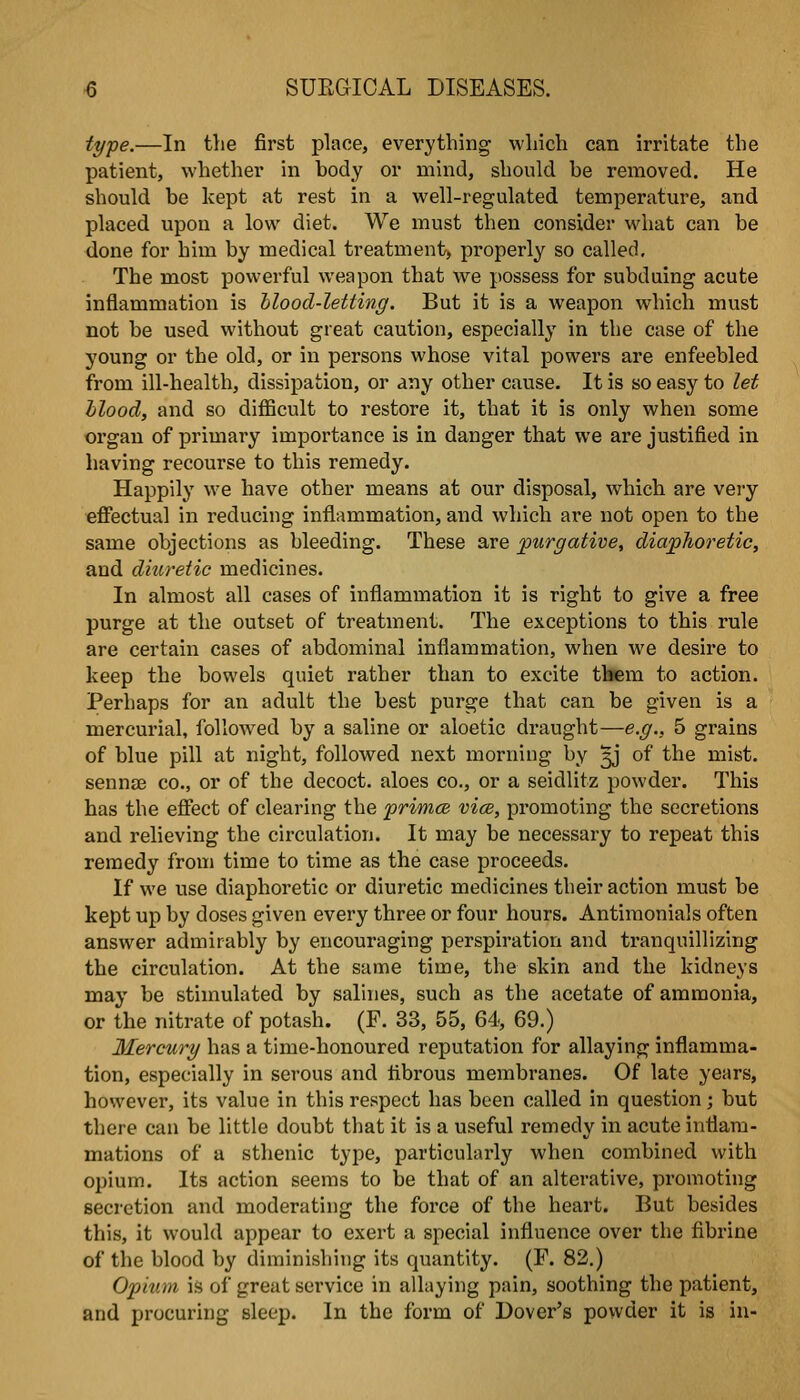 type.—In tlie first place, everything which can irritate the patient, whether in body or mind, should be removed. He should be kept at rest in a well-regulated temperature, and placed upon a low diet. We must then consider what can be done for him by medical treatment) properly so called. The most powerful weapon that we possess for subduing acute inflammation is Mood-letting. But it is a weapon which must not be used without great caution, especially in the case of the young or the old, or in persons whose vital powers are enfeebled from ill-health, dissipation, or any other cause. It is so easy to let hlood, and so difficult to restore it, that it is only when some organ of primary importance is in danger that we are justified in having recourse to this remedy. Happily we have other means at our disposal, which are very efifectual in reducing inflammation, and which are not open to the same objections as bleeding. These are purgative, diaphoretic, and diuretic medicines. In almost all cases of inflammation it is right to give a free purge at the outset of treatment. The exceptions to this rule are certain cases of abdominal inflammation, when we desire to keep the bowels quiet rather than to excite tbem to action. Perhaps for an adult the best purge that can be given is a mercurial, followed by a saline or aloetic draught—e.g., 5 grains of blue pill at night, followed next morning by ^j of the mist, sennse co., or of the decoct, aloes co., or a seidlitz powder. This has the eSect of clearing the primce vice, promoting the secretions and relieving the circulation. It may be necessary to repeat this remedy from time to time as the case proceeds. If we use diaphoretic or diuretic medicines their action must be kept up by doses given every three or four hours. Antimonials often answer admirably by encouraging perspiration and tranquillizing the circulation. At the same time, the skin and the kidneys may be stimulated by salines, such as the acetate of ammonia, or the nitrate of potash. (F. 33, 55, 64, 69.) Mercury has a time-honoured reputation for allaying inflamma- tion, especially in serous and fibrous membranes. Of late years, however, its value in this respect has been called in question; but there can be little doubt that it is a useful remedy in acute inflam- mations of a sthenic type, particularly when combined with opium. Its action seems to be that of an alterative, promoting secretion and moderating the force of the heart. But besides this, it would appear to exert a special influence over the fibrine of the blood by diminishing its quantity. (P. 82.) Opium is of great service in allaying pain, soothing the patient, and procuring sleep. In the form of Dover's powder it is in-