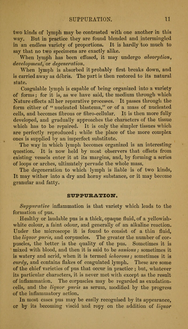 two kinds of lymph may be contrasted with one another in tliis way. But in practice they are found blended and intermingled in an endless variety of proportions. It is hardly too much to say that no two specimens are exactly alike. When lymph has been effused, it may undergo absorption, development, or degeneration. When lymph is absorbed it probably first breaks down, and is carried away as debris. The part is then restored to its natural state. Coagulable lymph is capable of being organized into a variety of forms; for it is, as we have said, the medium through which Nature effects all her reparative processes. It passes through the form cither of  nucleated blastema, or of a mass of nucleated cells, and becomes fibrous or fibro-cellular. It is then more fully developed, and gradually approaches the characters of the tissue which has to be repaired. It is only the simpler tissues which are perfectly reproduced; while the place of the more complex ones is supplied by an imperfect substitute. The way in which lymph becomes organized is an interesting question. It is now held by most observers that offsets from existing vessels enter it at its margins, and, by forming a series of loops or arches, ultimately pervade the whole mass. The degeneration to which lymph is liable is of two kinds. It may wither into a dry and horny substance, or it may become granular and fatty. SUPFURATIOIT. Suppurative inflammation is that variety which leads to the formation of pus. Healthy or laudable pus is a thick, opaque fluid, of a yellowish- white colour, a faint odour, and generally of an alkaline reaction. Under the microscope it is found to consist of a thin fluid, tlie liquor puris, and corpuscles. The greater the number of cor- puscles, the better is the quality of the pus. Sometimes it is mixed with blood, and then it is said to be sanious; sometimes it is watery and acrid, when it is termed ichorous; sometimes it is curdy, and contains flakes of coagulated lymph. These are some of the chief varieties of pus that occur in practice ; but, whatever its particular characters, it is never met with except as the result of inflammation. The corpuscles may be regarded as exudation- cells, and the liquor puris as serum, modified by the progress of the inflammatory action. In most cases pus may be easily recognised by its appearance, or by its becoming viscid und ropy on the addition of liquor