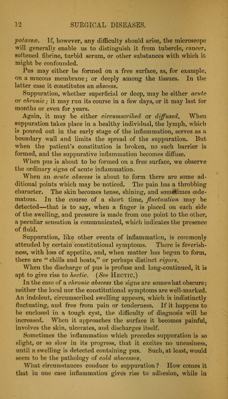 potasscB. If, however, any diflBculty should arise, the microscope will generally enable us to distinguish it from tubercle, cancer, softened fibrine, turbid serum, or other substances with which it might be confounded. Pus may either be formed on a free surface, as, for example, on a mucous membrane; or deeply among the tissues. In the latter case it constittites an abscess. Suppuration, whether superficial or deep, may be either acute or chronic; it may run its course in a few days, or it may last for months or even for years. Again, it may be either circumscribed or diffused. When suppuration takes place in a healthy individual, the lymph, which is poured out in the early stage of the inflammation, serves as a boundary wall and limits the spread of the suppuration. But when the patient's constitution is broken, no such barrier is formed, and the suppurative inflammation becomes diffuse. When pus is about to be formed on a free surface, we observe the ordinary signs of acute inflammation. When an acute abscess is about to form there are some ad- ditional points which may be noticed. The pain has a throbbing character. The skin becomes tense, shining, and sometimes oede- matous. In the course of a short time, fluctuation may be detected—that is to say, when a finger is placed on each side of the swelling, and pressure is made from one point to the other, a peculiar sensation is communicated, which indicates the presence of fluid. Suppuration, like other events of inflammation, is commonly attended by certain constitutional symptoms. There is feverish- ness, with loss of appetite, and, when matter has begun to form, there are  chills and heats, or perhaps distinct rigors. When the discharge of pus is profuse and long-continued, it is apt to give rise to hectic. {See Hectic.) In the case of a chronic abscess the signs are somewhat obscure; neither the local nor the constitutional symptoms are well-marked. An indolent, circumscribed swelling appears, which is indistinctly fluctuating, and free from pain or tenderness. If it happens to be enclosed in a tough cyst, the difficulty of diagnosis will be increased. When it approaches the surface it becomes painful, involves the skin, ulcerates, and discharges itself. Sometimes the inflammation which precedes suppuration is so slight, or so slow in its progress, that it excites no uneasiness, until a swelling is detected containing pus. Such, at least, would seem to be the pathology of cold abscesses. What circumstances conduce to suppuration ? How comes it that in one case inflammation gives rise to adhesion, while in