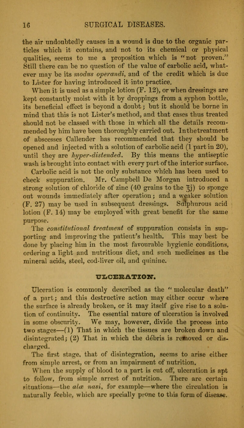 the air undoubtedly causes in a wound is due to the organic par- ticles vvhicli it contains, and not to its chemical or physical qualities, seems to me a proposition which is not proven. Still there can be no question of the value of carbolic acid, what- ever may be its modus operandi, and of the credit which is due to Lister for having introduced it into practice. When it is used as a simple lotion (F. 12), or when dressings are kept constantly moist with it by droppings from a syphon bottle, its beneficial effect is beyond a doubt; but it should be borne in mind that this is not Lister's method, and that cases thus treated should not be classed with those in which all the details recom- mended by him have been thoroughly carried out. In the treatment of abscesses Callender has recommended that they should be opened and injected with a solution of carbolic acid (1 part in 20), until they are hyper-distended. By this means the antiseptic wash is brought into contact with every part of the interior surface. Carbolic acid is not the only substance which has been used to check suppuration. Mr. Campbell De Morgan introduced a strong solution of chloride of zinc (40 grains to the ^j) to sponge out wounds immediatel}'^ after operation; and a weaker solution (F. 27) may be used in subsequent dressings. Sulphurous acid lotion (F. 14) may be employed with great benefit for the same purpose. The constitutional treatment of suppuration consists in sup- porting and improving the patient's health. This may best be done by placing him in the most favourable hygienic conditions, ordering a light and nutritious diet, and such medicines as the mineral acids, steel, cod-liver oil, and quinine. VXiCERATZOXr. Ulceration is commonly described as the  molecular death of a part; and this destructive action may either occur where the surface is already broken, or it may itself give rise to a solu- tion of continuity. The essential nature of ulceration is involved in some obscTirity. We may, however, divide the process into two stages—(1) That in which the tissues are broken down and disintegrated; (2) That in which the debris is re*ioved or dis- charged. The first stage, that of disintegration, seems to arise either from simple arrest, or from an impairment of nutrition. When the supply of blood to a part is cut off, ulceration is apt to follow, from simple arrest of nutrition. There are certain situations—^the al<B nasi, for example—where the circulation is naturally feeble, which are specially prOne to this form of disease.