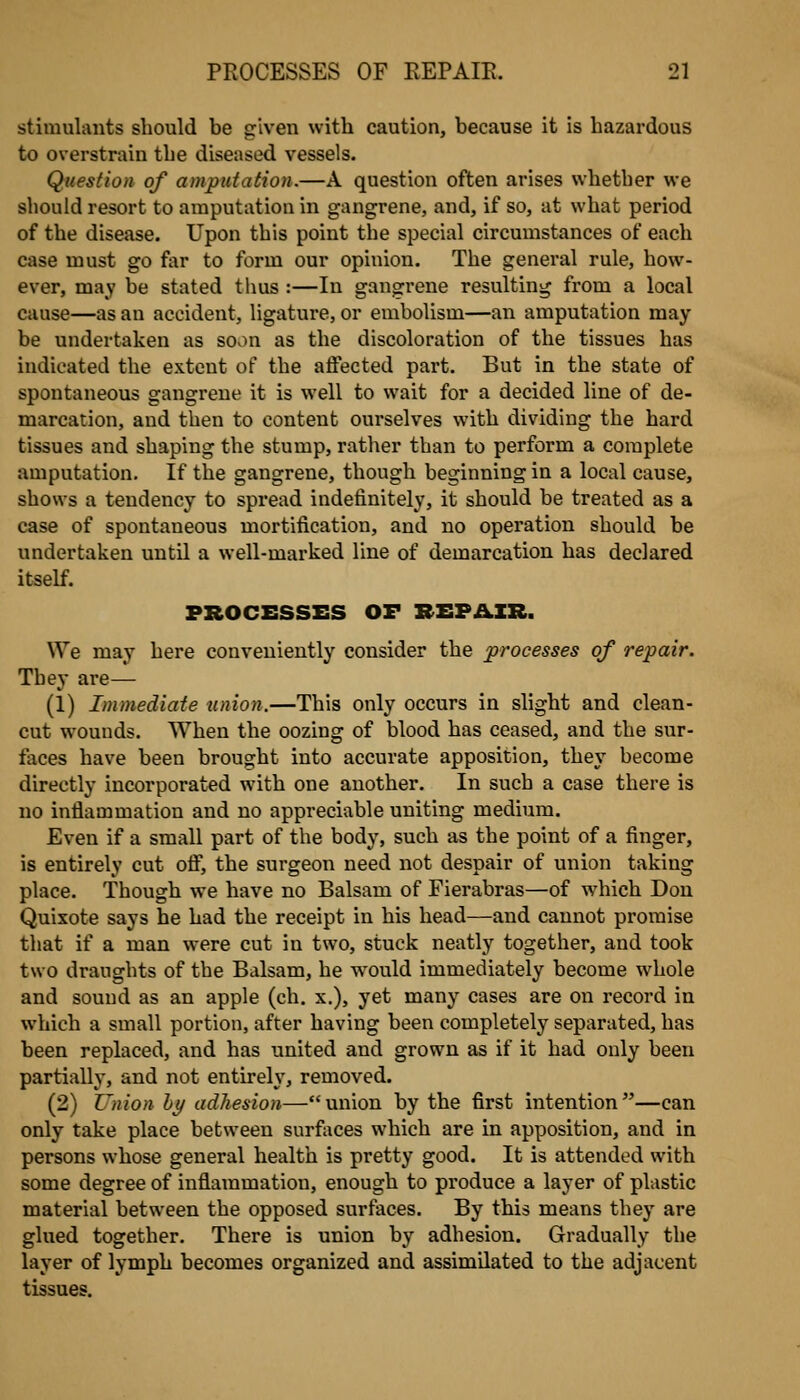 stimulants should be given with caution, because it is hazardous to overstrain the diseased vessels. Question of amputation.—A question often arises whether we should resort to amputation in gangrene, and, if so, at what period of the disease. Upon this point the special circumstances of each case must go far to form our opinion. The general rule, how- ever, may be stated thus :—In gangrene resulting from a local cause—as au accident, ligature, or embolism—an amputation may be undertaken as soon as the discoloration of the tissues has indicated the extent of the affected part. But in the state of spontaneous gangrene it is well to wait for a decided line of de- marcation, and then to content ourselves with dividing the hard tissues and shaping the stump, ratlier than to perform a complete amputation. If the gangrene, though beginning in a local cause, shows a tendency to spread indefinitely, it should be treated as a case of spontaneous mortification, and no operation should be undertaken until a well-marked line of demarcation has declared itself. PROCESSES OF REPAIR. We may here conveniently consider the processes of repair. They are— (1) Immediate union.—This only occurs in slight and clean- cut wounds. When the oozing of blood has ceased, and the sur- faces have been brought into accurate apposition, they become directly incorporated with one another. In such a case there is no inflammation and no appreciable uniting medium. Even if a small part of the body, such as the point of a finger, is entirely cut off, the surgeon need not despair of union taking place. Though we have no Balsam of Fierabras—of which Don Quixote says he had the receipt in his head—and cannot promise that if a man were cut in two, stuck neatly together, and took two draughts of the Balsam, he would immediately become whole and sound as an apple (ch. x.), yet many cases are on record in which a small portion, after having been completely separated, has been replaced, and has united and grown as if it had only been partially, and not entirely, removed. (2) Z'nion hy adhesion—union by the first intention—can only take place between surfaces which are in apposition, and in persons whose general health is pretty good. It is attended with some degree of inflammation, enough to produce a layer of plastic material between the opposed surfaces. By this means they are glued together. There is union by adhesion. Gradually the layer of lymph becomes organized and assimilated to the adjacent tissues.