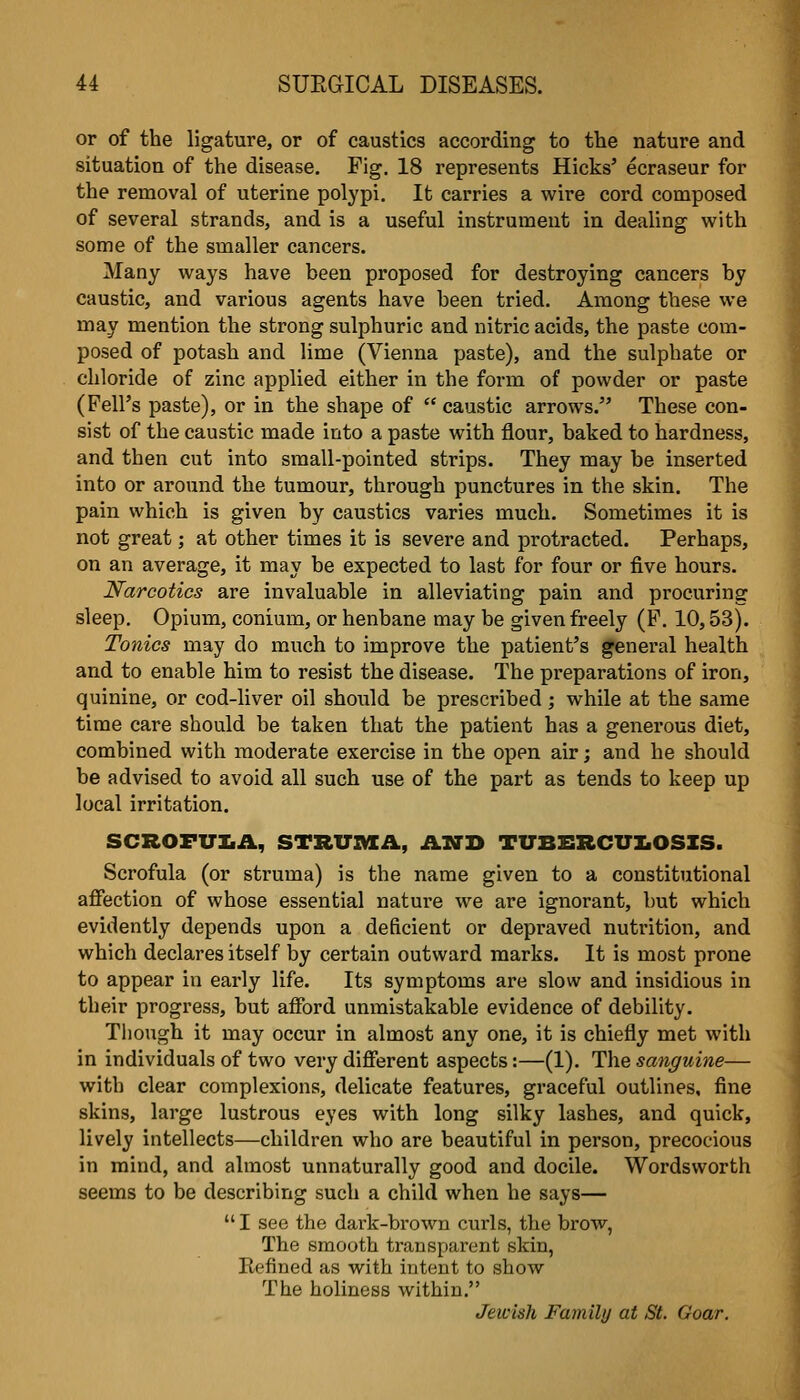 or of the ligature, or of caustics according to the nature and situation of the disease. Fig. 18 represents Hicks' ecraseur for the removal of uterine polypi. It carries a wire cord composed of several strands, and is a useful instrument in dealing with some of the smaller cancers. Many ways have been proposed for destroying cancers by caustic, and various agents have been tried. Among these we may mention the strong sulphuric and nitric acids, the paste com- posed of potash and lime (Vienna paste), and the sulphate or chloride of zinc applied either in the form of powder or paste (Pell's paste), or in the shape of  caustic arrows. These con- sist of the caustic made into a paste with flour, baked to hardness, and then cut into small-pointed strips. They may be inserted into or around the tumour, through punctures in the skin. The pain which is given by caustics varies much. Sometimes it is not great; at other times it is severe and protracted. Perhaps, on an average, it may be expected to last for four or five hours. Narcotics are invaluable in alleviating pain and procuring sleep. Opium, conium, or henbane may be given freely (F. 10,53). Tonics may do much to improve the patient's general health and to enable him to resist the disease. The preparations of iron, quinine, or cod-liver oil should be prescribed; while at the same time care should be taken that the patient has a generous diet, combined with moderate exercise in the open air; and he should be advised to avoid all such use of the part as tends to keep up local irritation. SCROFULA, STRVIVIA, AND TUBERCUIiOSIS. Scrofula (or struma) is the name given to a constitutional affection of whose essential nature we are ignorant, but which evidently depends upon a deficient or depraved nutrition, and which declares itself by certain outward marks. It is most prone to appear in early life. Its symptoms are slow and insidious in their progress, but afford unmistakable evidence of debility. Though it may occur in almost any one, it is chiefly met with in individuals of two very different aspects:—(1). The sanguine— with clear complexions, delicate features, graceful outlines, fine skins, large lustrous eyes with long silky lashes, and quick, lively intellects—children who are beautiful in person, precocious in mind, and almost unnaturally good and docile. Wordsworth seems to be describing such a child when he says—  I see the dark-brown curls, the brow, The smooth transparent skin, Refined as with intent to show The holiness within. Jewish Family at St. Goar.