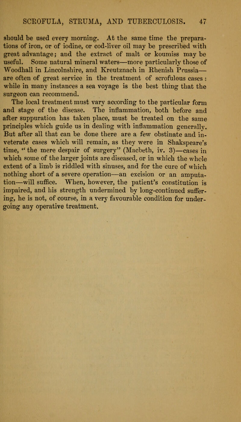 should be used every morning. At the same time the prepara- tions of iron, or of iodine, or cod-liver oil may be prescribed with great advantage; and the extract of malt or koumiss may be useful. Some natural mineral waters—more particularly those of Woodhall in Lincolnshire, and Kreutznach in Rhenish Prussia— are often of great service in the treatment of scrofulous cases : while in many instances a sea voyage is the best thing that the surgeon can recommend. The local treatment must vary according to the particular form and stage of the disease. The inflammation, both before and after suppuration has taken place, must be treated on the same principles which guide us in dealing with inflammation generally. But after all that can be done there are a few obstinate and in- veterate cases which will remain, as they were in Shakspeare's time,  the mere despair of surgery (Macbeth, iv. 3)—cases in which some of the larger joints are diseased, or in which the whole extent of a limb is riddled with sinuses, and for the cure of which nothing short of a severe operation—an excision or an amputa- tion—will suffice. When, however, the patient's constitution is impaired, and his strength undermined by long-continued suflfer- ing, he is not, of course, in a very favourable condition for under- going any operative treatment.