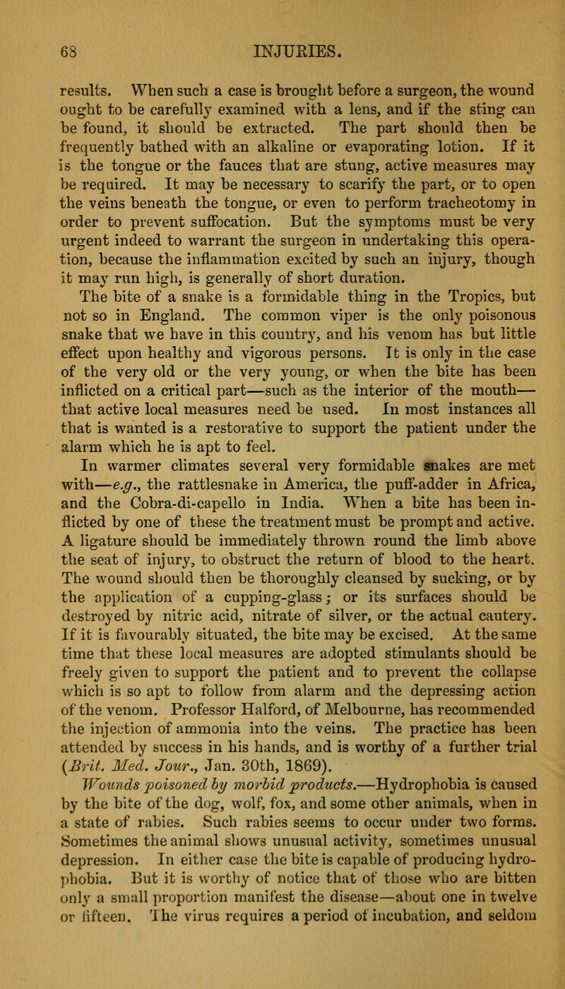 results. When such a case is brought before a surgeon, the wound ought to be carefully examined with a lens, and if the sting can be found, it should be extracted. The part should then be frequently bathed with an alkaline or evaporating lotion. If it is the tongue or the fauces that are stung, active measures may be required. It may be necessary to scarify the part, or to open the veins beneath the tongue, or even to perform tracheotomy in order to prevent suffocation. But the symptoms must be very urgent indeed to warrant the surgeon in undertaking this opera- tion, because the inflammation excited by such an injury, though it may run high, is generally of short duration. The bite of a snake is a formidable thing in the Tropics, but not so in England. The common viper is the only poisonous snake that we have in this country, and his venom has but little effect upon healthy and vigorous persons. It is only in the case of the very old or the very young, or when the bite has been inflicted on a critical part—such as the interior of the mouth— that active local measures need be used. In most instances all that is wanted is a restorative to support the patient under the alarm which he is apt to feel. In warmer climates several very formidable snakes are met with—e.g., the rattlesnake in America, the puff-adder in Africa, and the Cobra-di-capello in India. When a bite has been in- flicted by one of these the treatment must be prompt and active. A ligature should be immediately thrown round the limb above the seat of injury, to obstruct the return of blood to the heart. The wound should then be thoroughly cleansed by sucking, or by the application of a cupping-glass; or its surfaces should be destroyed by nitric acid, nitrate of silver, or the actual cautery. If it is favourably situated, the bite may be excised. At the same time that these local measures are adopted stimulants should be freely given to support the patient and to prevent the collapse which is so apt to follow from alarm and the depressing action of the venom. Professor Halford, of Melbourne, has recommended the injection of ammonia into the veins. The practice has been attended by success in his hands, and is worthy of a further trial {Brit. Med. Jour., Jan. 30th, 1869). Wounds poisoned hy morbid products.—Hydrophobia is caused by the bite of the dog, wolf, fox, and some other animals, when in a state of rabies. Such rabies seems to occur under two forms. Sometimes the animal shows unusual activity, sometimes unusual depression. In either case the bite is capable of producing hydro- phobia. But it is worthy of notice that of those who are bitten only a small proportion manifest the disease—about one in twelve or lifteen. The virus requires a period of incubation, and seldom