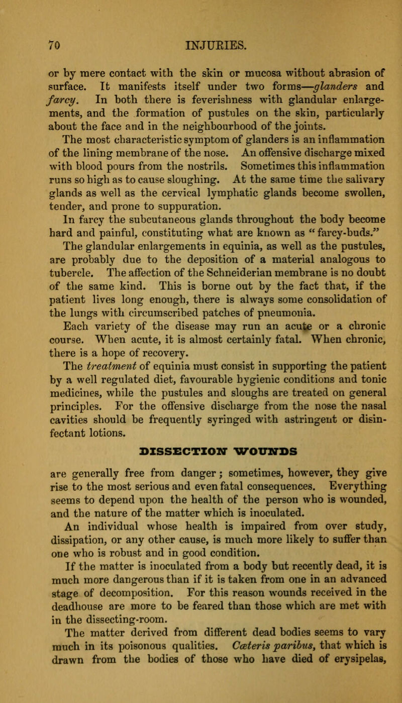 or by mere contact with the skin or mucosa without abrasion of surface. It manifests itself under two forms—glanders and farcy. In both there is feverishness with glandular enlarge- ments, and the formation of pustules on the skin, particularly about the face and in the neighbourhood of the joints. The most characteristic symptom of glanders is an inflammation of the lining membrane of the nose. An offensive discharge mixed with blood pours from the nostrils. Sometimes this inflammation runs so high as to cause sloughing. At the same time the salivary glands as well as the cervical lymphatic glands become swollen, tender, and prone to suppuration. In farcy the subcutaneous glands throughout the body become hard and painful, constituting what are known as  farcy-buds. The glandular enlargements in equinia, as well as the pustules, are probably due to the deposition of a material analogous to tubercle. The affection of the Schneiderian membrane is no doubt of the same kind. This is borne out by the fact that, if the patient lives long enough, there is always some consolidation of the lungs with circumscribed patches of pneumonia. Each variety of the disease may run an acute or a chronic course. When acute, it is almost certainly fatal. When chronic, there is a hope of recovery. The treatment of equinia must consist in supporting the patient by a well regulated diet, favourable hygienic conditions and tonic medicines, while the pustules and sloughs are treated on general principles. For the offensive discharge from the nose the nasal cavities should be frequently syringed with astringent or disin- fectant lotions. BzssECTZOM- uvomrDS are generally free from danger; sometimes, however, they give rise to the most serious and even fatal consequences. Everything seems to depend upon the health of the person who is wounded, and the nature of the matter which is inoculated. An individual whose health is impaired from over study, dissipation, or any other cause, is much more likely to suffer than one who is robust and in good condition. If the matter is inoculated from a body but recently dead, it is much more dangerous than if it is taken from one in an advanced stage of decomposition. For this reason wounds received in the deadhouse are more to be feared than those which are met with in the dissecting-room. The matter derived from different dead bodies seems to vary much in its poisonous qualities. Cceteris paribus, that which is drawn from the bodies of those who Lave died of erysipelas,