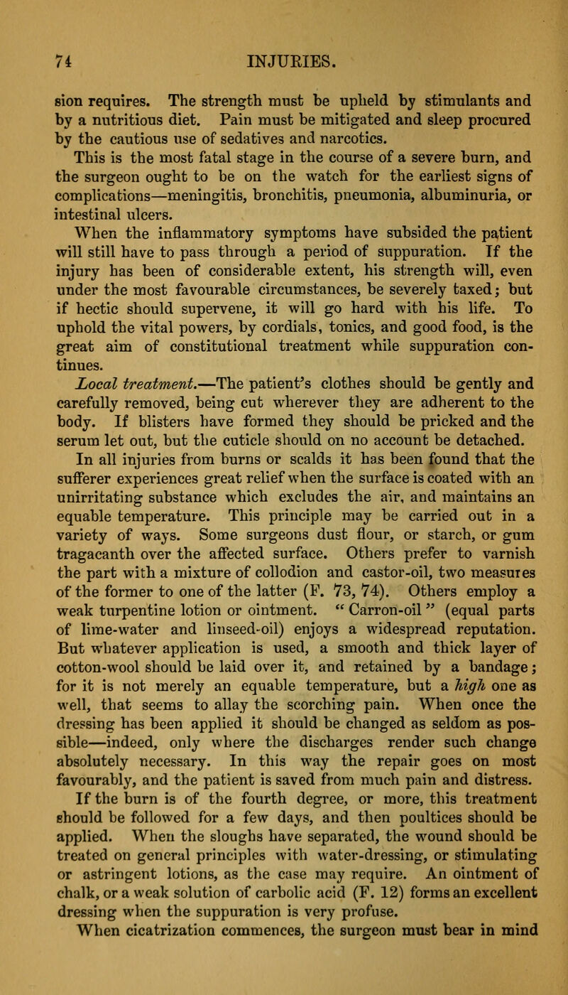sion requires. The strength must be upheld by stimulants and by a nutritious diet. Pain must be mitigated and sleep procured by the cautious use of sedatives and narcotics. This is the most fatal stage in the course of a severe burn, and the surgeon ought to be on the watch for the earliest signs of complications—meningitis, bronchitis, pneumonia, albuminuria, or intestinal ulcers. When the inflammatory symptoms have subsided the patient will still have to pass through a period of suppuration. If the injury has been of considerable extent, his strength will, even under the most favourable circumstances, be severely taxed; but if hectic should supervene, it will go hard with his life. To uphold the vital powers, by cordials, tonics, and good food, is the great aim of constitutional treatment while suppuration con- tinues. Local treatment.—The patient's clothes should be gently and carefully removed, being cut wherever they are adherent to the body. If blisters have formed they should be pricked and the serum let out, but the cuticle should on no account be detached. In all injuries from burns or scalds it has been found that the sufferer experiences great relief when the surface is coated with an unirritatinar substance which excludes the air, and maintains an equable temperature. This principle may be carried out in a variety of ways. Some surgeons dust flour, or starch, or gum tragacanth over the affected surface. Others prefer to varnish the part with a mixture of collodion and castor-oil, two measures of the former to one of the latter (F. 73, 74). Others employ a weak turpentine lotion or ointment.  Carron-oil (equal parts of lime-water and linseed-oil) enjoys a widespread reputation. But whatever application is used, a smooth and thick layer of cotton-wool should be laid over it, and retained by a bandage; for it is not merely an equable temperature, but a Mgli one as well, that seems to allay the scorching pain. When once the dressing has been applied it should be changed as seldom as pos- sible—indeed, only where the discharges render such change absolutely necessary. In this way the repair goes on most favourably, and the patient is saved from much pain and distress. If the burn is of the fourth degree, or more, this treatment should be followed for a few days, and then poultices should be applied. When the sloughs have separated, the wound should be treated on general principles with water-dressing, or stimulating or astringent lotions, as the case may require. An ointment of chalk, or a weak solution of carbolic acid (F. 12) forms an excellent dressing when the suppuration is very profuse. When cicatrization commences, the surgeon must bear in mind