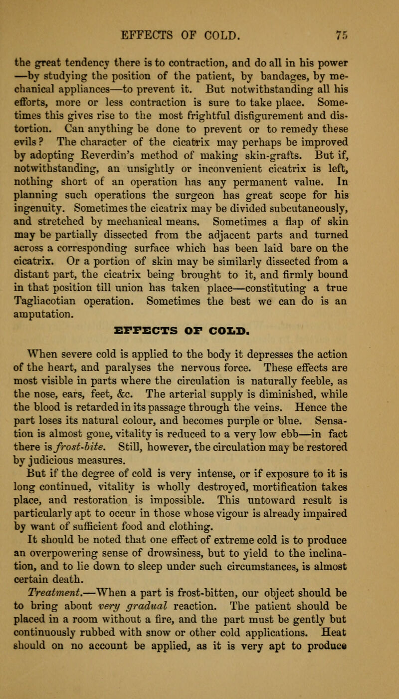 the great tendency there is to contraction, and do all in his power —by studying the position of the patient, by bandages, by me- chanical appliances—to prevent it. But notwithstanding all his efforts, more or less contraction is sure to take place. Some- times this gives rise to the most frightful disfigurement and dis- tortion. Can anything be done to prevent or to remedy these evils ? The character of the cicatrix may perhaps be improved by adopting Reverdin's method of making skin-grafts. But if, notwithstanding, an unsightly or inconvenient cicatrix is left, nothing short of an operation has any permanent value. In planning sucb operations the surgeon has great scope for his ingenuity. Sometimes the cicatrix may be divided subcutaneously, and stretched by mechanical means. Sometimes a flap of skin may be partially dissected from the adjacent parts and turned across a corresponding surface which has been laid bare on the cicatrix. Or a portion of skin may be similarly dissected from a distant part, the cicatrix being brought to it, and firmly bound in that position till union has taken place—constituting a true Tagliacotian operation. Sometimes the best we can do is an amputation. EFFECTS OF COIiB. When severe cold is applied to the body it depresses the action of the heart, and paralyses the nervous force. These eflects are most visible in parts where the circulation is naturally feeble, as the nose, ears, feet, &c. The arterial supply is diminished, while the blood is retarded in its passage through the veins. Hence the part loses its natural colour, and becomes purple or blue. Sensa- tion is almost goue, vitality is reduced to a very low ebb—in fact there is fi'osf-bite. Still, however, the circulation may be restored by judicious measures. But if the degree of cold is very intense, or if exposure to it is long continued, vitality is wholly destroyed, mortification takes place, and restoration is impossible. This untoward result is particularly apt to occur in those whose vigour is already impaired by want of sufficient food and clothing. It should be noted that one effect of extreme cold is to produce an overpowering sense of drowsiness, but to yield to the inclina- tion, and to lie down to sleep under such circumstances, is almost certain death. Treatment.—When a part is frost-bitten, our object should be to bring about vert/ gradual reaction. The patient should be placed in a room without a fire, and the part must be gently but continuously rubbed with snow or other cold applications. Heat should on no account be applied, as it is very apt to produce