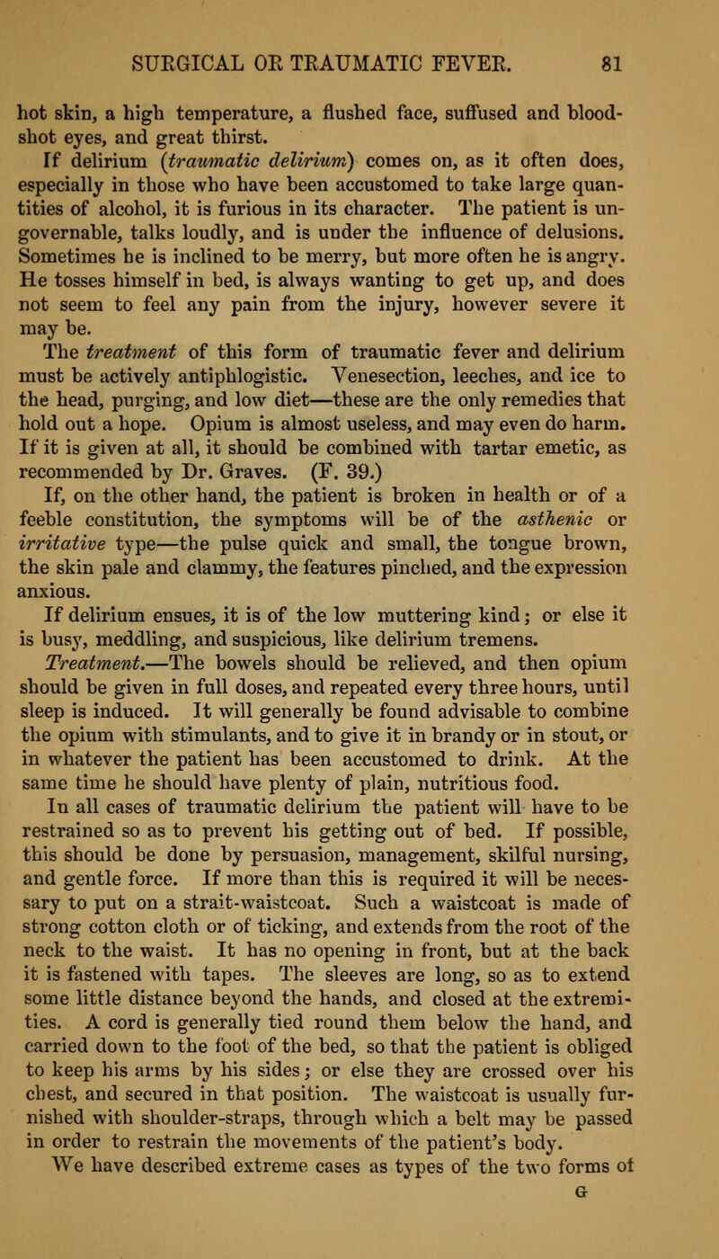 hot skin, a high temperature, a flushed face, suffused and blood- shot eyes, and great thirst. If delirium (traumatic delirium) comes on, as it often does, especially in those who have been accustomed to take large quan- tities of alcohol, it is furious in its character. The patient is un- governable, talks loudly, and is under the influence of delusions. Sometimes he is inclined to be merry, but more often he is angry. He tosses himself in bed, is always wanting to get up, and does not seem to feel any pain from the injury, however severe it may be. The treatment of this form of traumatic fever and delirium must be actively antiphlogistic. Venesection, leeches, and ice to the head, purging, and low diet—these are the only remedies that hold out a hope. Opium is almost useless, and may even do harm. If it is given at all, it should be combined with tartar emetic, as recommended by Dr. Graves. (F. 39.) If, on the other hand, the patient is broken in health or of a feeble constitution, the symptoms will be of the asthenic or irritative type—the pulse quick and small, the tongue brown, the skin pale and clammy, the features pinched, and the expression anxious. If delirium ensues, it is of the low muttering kind; or else it is busy, meddling, and suspicious, like delirium tremens. Treatment.—The bowels should be relieved, and then opium should be given in full doses, and repeated every three hours, until sleep is induced. It will generally be found advisable to combine the opium with stimulants, and to give it in brandy or in stout, or in whatever the patient has been accustomed to drink. At the same time he should have plenty of plain, nutritious food. In all cases of traumatic delirium the patient will have to be restrained so as to prevent his getting out of bed. If possible, this should be done by persuasion, management, skilful nursing, and gentle force. If more than this is required it will be neces- sary to put on a strait-waistcoat. Such a waistcoat is made of strong cotton cloth or of ticking, and extends from the root of the neck to the waist. It has no opening in front, but at the back it is fastened with tapes. The sleeves are long, so as to extend some little distance beyond the hands, and closed at the extremi- ties. A cord is generally tied round them below the hand, and carried down to the foot of the bed, so that the patient is obliged to keep his arms by his sides; or else they are crossed over his chest, and secured in that position. The waistcoat is usually fur- nished with shoulder-straps, through which a belt may be passed in order to restrain the movements of the patient's body. We have described extreme cases as types of the two forms ot a
