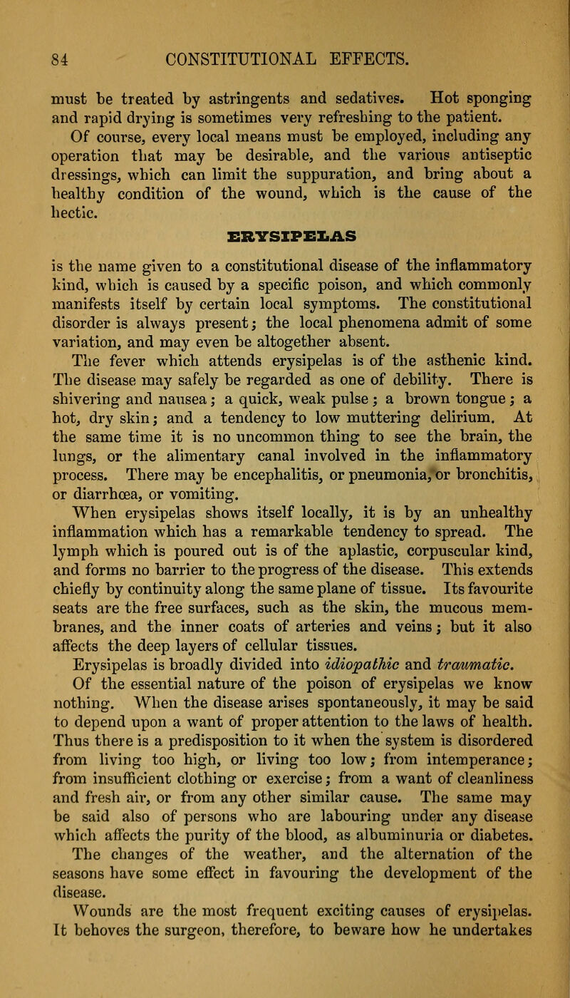 must be treated by astringents and sedatives. Hot sponging and rapid drying is sometimes very refreshing to the patient. Of course, every local means must be employed, including any operation that may be desirable, and the various antiseptic dressings, which can limit the suppuration, and bring about a healthy condition of the wound, which is the cause of the hectic. ERYSXPEIiAS is the name given to a constitutional disease of the inflammatory kind, which is caused by a specific poison, and which commonly manifests itself by certain local symptoms. The constitutional disorder is always present; the local phenomena admit of some variation, and may even be altogether absent. The fever which attends erysipelas is of the asthenic kind. The disease may safely be regarded as one of debility. There is shivering and nausea; a quick, weak pulse; a brown tongue; a hot, dry skin; and a tendency to low muttering delirium. At the same time it is no uncommon thing to see the brain, the lungs, or the alimentary canal involved in the inflammatory process. There may be encephalitis, or pneumonia, or bronchitis, or diarrhoea, or vomiting. When erysipelas shows itself locally, it is by an unhealthy inflammation which has a remarkable tendency to spread. The lymph which is poured out is of the aplastic, corpuscular kind, and forms no barrier to the progress of the disease. This extends chiefly by continuity along the same plane of tissue. Its favourite seats are the free surfaces, such as the skin, the mucous mem- branes, and the inner coats of arteries and veins; but it also affects the deep layers of cellular tissues. Erysipelas is broadly divided into idiopathic and traumatic. Of the essential nature of the poison of erysipelas we know nothing. When the disease arises spontaneously, it may be said to depend upon a want of proper attention to the laws of health. Thus there is a predisposition to it when the system is disordered from living too high, or living too low; from intemperance; from insufficient clothing or exercise; from a want of cleanliness and fresh aii*, or from any other similar cause. The same may be said also of persons who are labouring under any disease which affects the purity of the blood, as albuminuria or diabetes. The changes of the weather, and the alternation of the seasons have some effect in favouring the development of the disease. Wounds are the most frequent exciting causes of erysipelas. It behoves the surgeon, therefore, to beware how he undertakes