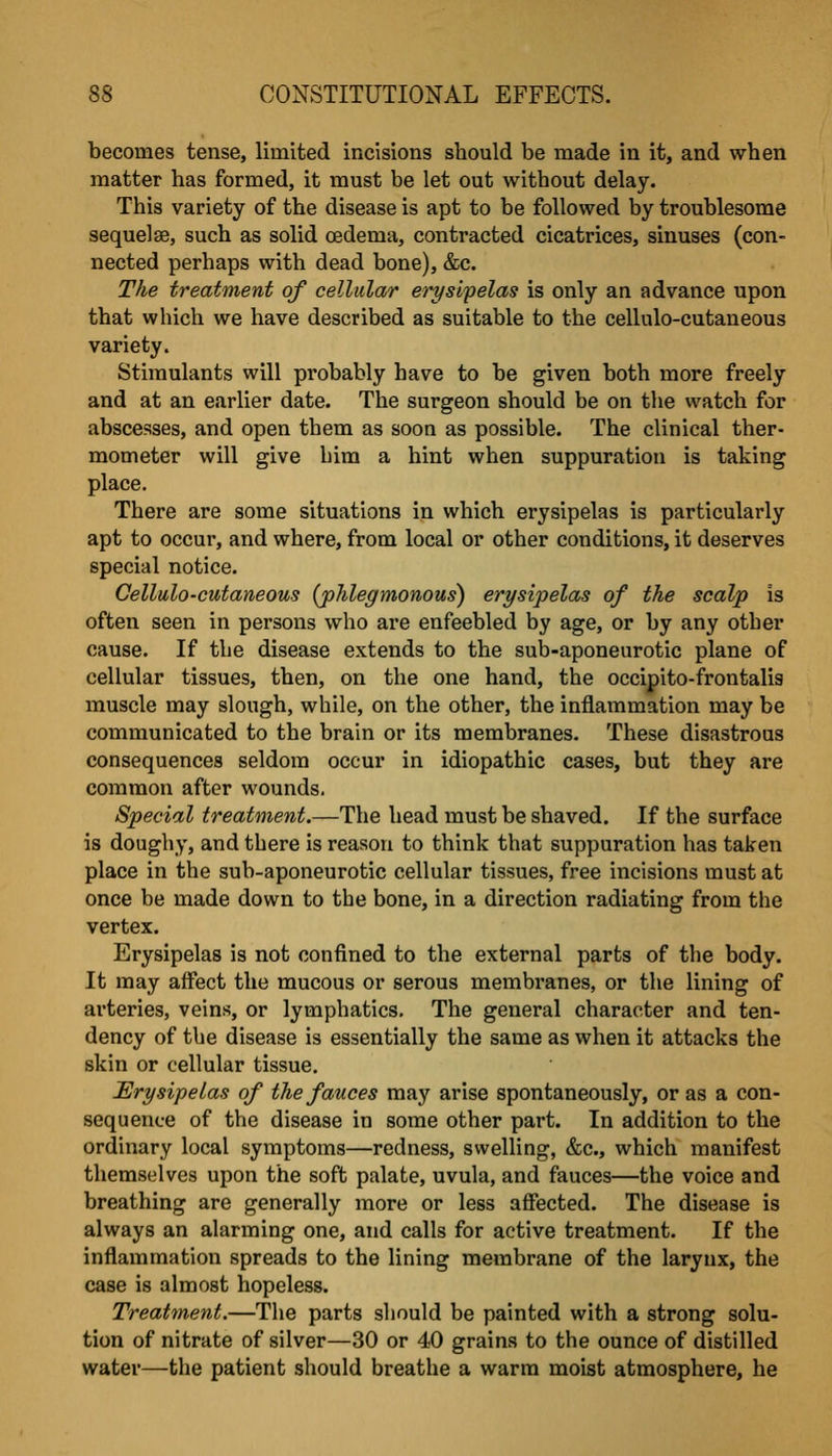 becomes tense, limited incisions should be made in it, and when matter has formed, it must be let out without delay. This variety of the disease is apt to be followed by troublesome sequelse, such as solid oedema, contracted cicatrices, sinuses (con- nected perhaps with dead bone), &c. The treatment of cellular erysifelas is only an advance upon that which we have described as suitable to the cellulo-cutaneous variety. Stimulants will probably have to be given both more freely and at an earlier date. The surgeon should be on the watch for abscesses, and open them as soon as possible. The clinical ther- mometer will give him a hint when suppuration is taking place. There are some situations in which erysipelas is particularly apt to occur, and where, from local or other conditions, it deserves special notice. Cellulo-cutaneous (phlegmonous) erysipelas of the scalp is often seen in persons who are enfeebled by age, or by any other cause. If the disease extends to the sub-aponeurotic plane of cellular tissues, then, on the one hand, the occipito-frontalis muscle may slough, while, on the other, the inflammation may be communicated to the brain or its membranes. These disastrous consequences seldom occur in idiopathic cases, but they are common after wounds. Special treatment.—The head must be shaved. If the surface is doughy, and there is reason to think that suppuration has taken place in the sub-aponeurotic cellular tissues, free incisions must at once be made down to the bone, in a direction radiating from the vertex. Erysipelas is not confined to the external parts of the body. It may affect the mucous or serous membranes, or the lining of arteries, veins, or lymphatics. The general character and ten- dency of the disease is essentially the same as when it attacks the skin or cellular tissue. Erysipelas of the fauces may arise spontaneously, or as a con- sequence of the disease in some other part. In addition to the ordinary local symptoms—redness, swelling, &c., which manifest themselves upon the soft palate, uvula, and fauces—the voice and breathing are generally more or less affected. The disease is always an alarming one, and calls for active treatment. If the inflammation spreads to the lining membrane of the larynx, the case is almost hopeless. Treatment.—Tlie parts should be painted with a strong solu- tion of nitrate of silver—30 or 40 grains to the ounce of distilled water—the patient should breathe a warm moist atmosphere, he