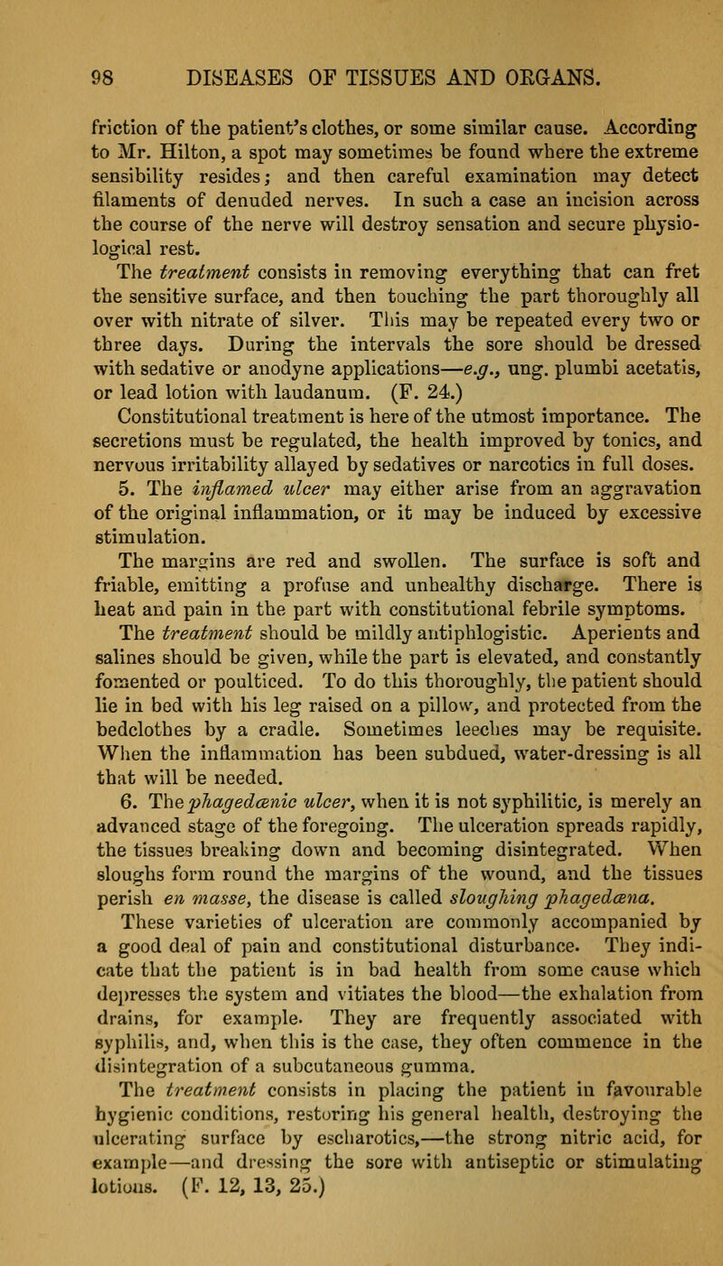 friction of the patient's clothes, or some similar cause. According to Mr. Hilton, a spot may sometimes be found where the extreme sensibility resides; and then careful examination may detect filaments of denuded nerves. In such a case an incision across the course of the nerve will destroy sensation and secure physio- logical rest. The treatment consists in removing everything that can fret the sensitive surface, and then touching the part thoroughly all over with nitrate of silver. This may be repeated every two or three days. During the intervals the sore should be dressed with sedative or anodyne applications—e.g., nng. plumbi acetatls, or lead lotion with laudanum. (P. 24.) Constitutional treatment is here of the utmost importance. The secretions must be regulated, the health improved by tonics, and nervous irritability allayed by sedatives or narcotics in full doses. 5. The inflamed ulcer may either arise from an aggravation of the original inflammation, or it may be induced by excessive stimulation. The marcjins are red and swollen. The surface is soft and friable, emitting a profuse and unhealthy discharge. There is heat and pain in the part with constitutional febrile symptoms. The treatment should be mildly antiphlogistic. Aperients and salines should be given, while the part is elevated, and constantly fomented or poulticed. To do this thoroughly, the patient should lie in bed with his leg raised on a pillow, and protected from the bedclothes by a cradle. Sometimes leeches may be requisite. When the inflammation has been subdued, water-dressing is all that will be needed. 6. The pJiacfedcBnic ulcer, when it is not syphilitic, is merely an advanced stage of the foregoing. The ulceration spreads rapidly, the tissues breaking down and becoming disintegrated. When sloughs form round the margins of the wound, and the tissues perish en masse, the disease is called sloughing pJiagedcena. These varieties of ulceration are commonly accompanied by a good deal of pain and constitutional disturbance. They indi- cate that the patient is in bad health from some cause which de])resses the system and vitiates the blood—the exhalation from drains, for example. They are frequently associated with syphilis, and, when this is the case, they often commence in the disintegration of a subcutaneous gumma. The treatment consists in placing the patient in favourable hygienic conditions, restoring his general health, destroying the ulcerating surface by escharotics,—the strong nitric acid, for examjjle—and dressing the sore with antiseptic or stimulating lotions. (l<\ 12, 13, 25.)
