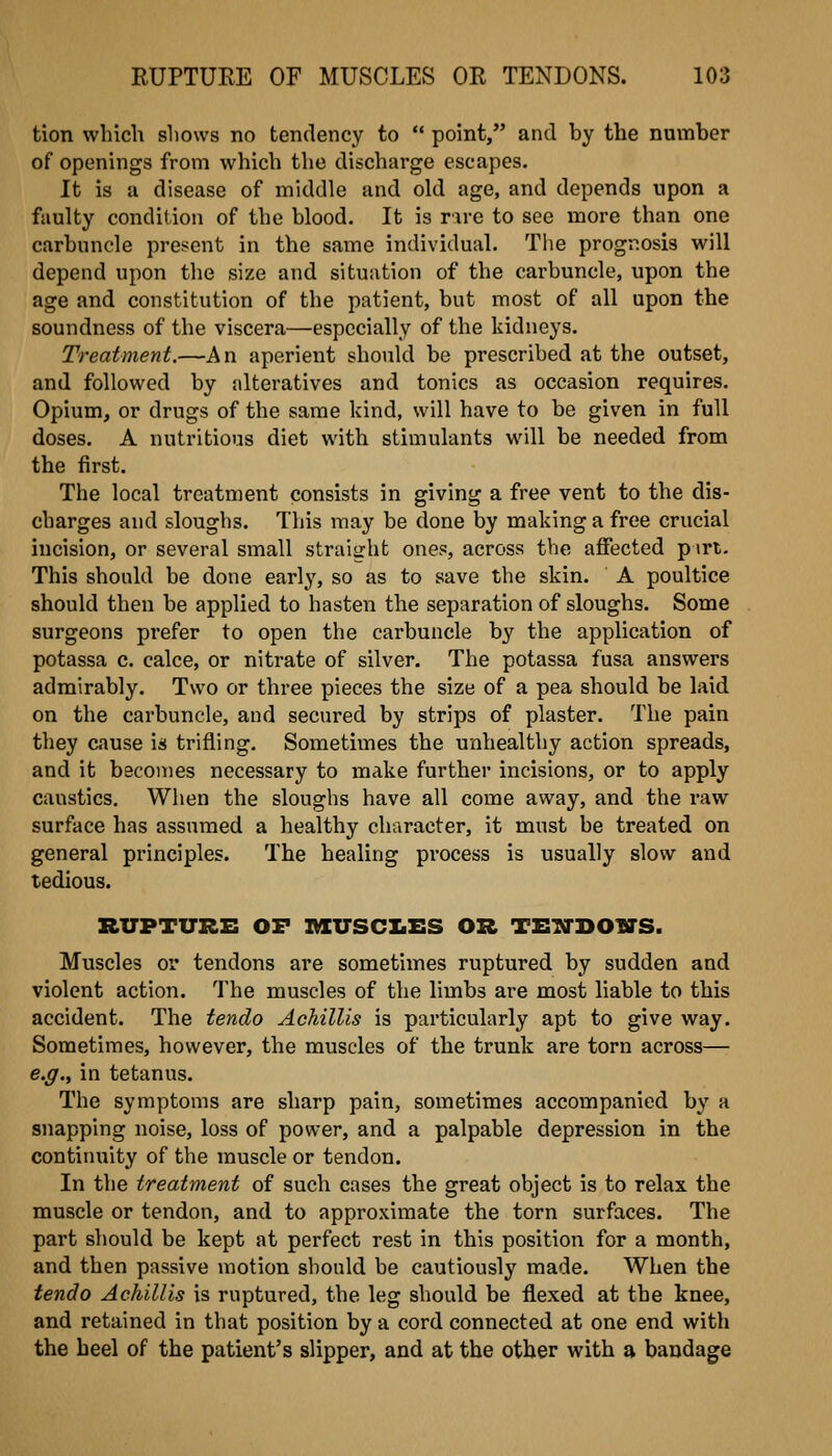 tion which shows no tendency to  point, and by the number of openings from which the discharge escapes. It is a disease of middle and old age, and depends upon a faulty condition of the blood. It is r\re to see more than one carbuncle present in the same individual. The prognosis will depend upon the size and situation of the carbuncle, upon the age and constitution of the patient, but most of all upon the soundness of the viscera—especially of the kidneys. Treatment.—An aperient should be prescribed at the outset, and followed by alteratives and tonics as occasion requires. Opium, or drugs of the same kind, will have to be given in full doses. A nutritious diet with stimulants will be needed from the first. The local treatment consists in giving a free vent to the dis- charges and sloughs. This may be done by nnaking a free crucial incision, or several small straight ones, across the affected pirt. This should be done early, so as to save the skin. A poultice should then be applied to hasten the separation of sloughs. Some surgeons prefer to open the carbuncle by the application of potassa c. calce, or nitrate of silver. The potassa fusa answers admirably. Two or three pieces the size of a pea should be laid on the carbuncle, and secured by strips of plaster. The pain they cause is trifling. Sometimes the unhealthy action spreads, and it becomes necessary to make further incisions, or to apply caustics. When the sloughs have all come away, and the raw surface has assumed a healthy character, it must be treated on general principles. The healing process is usually slow and tedious. RUPTURE OF mUSCIiES OR TETiTDOWS. Muscles or tendons are sometimes ruptured by sudden and violent action. The muscles of the limbs are most liable to this accident. The tendo Achillis is particularly apt to give way. Sometimes, however, the muscles of the trunk are torn across— e.g., in tetanus. The symptoms are sharp pain, sometimes accompanied by a snapping noise, loss of power, and a palpable depression in the continuity of the muscle or tendon. In the treatment of such cases the great object is to relax the muscle or tendon, and to approximate the torn surfaces. The part should be kept at perfect rest in this position for a month, and then passive motion should be cautiously made. When the tendo Achillis is ruptured, the leg should be flexed at the knee, and retained in that position by a cord connected at one end with the heel of the patient's slipper, and at the other with a bandage