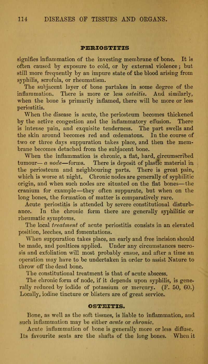 PERIOSTITIS signifies inflainmation of the investing membrane of bone. It is often caused by exposure to cold, or by external violence; but still more frequently by an impure state of the blood arising from syphilis, scrofula, or rheumatism. The subjacent layer of bone partakes in some degree of the inflammation. There is more or less osteitis. And similarly, when the bone is primarily inflamed, there will be more or less periostitis. When the disease is acute, the periosteum becomes thickened by the active congestion and the inflammatory effusion. There is intense pain, and exquisite tenderness. The part swells and the skin around becomes red and oedematous. In the course of two or three days suppuration takes place, and then the mem- brane becomes detached from the subjacent bone. When the inflammation is chronic, a flat, hard, circumscribed tumour— a node—forms. There is deposit of plastic material in the periosteum and neighbouring parts. There is great pain, which is worse at night. Chronic nodes are generally of syphilitic origin, and when such nodes are situated on the flat bones—the cranium for example—they often suppurate, but when on the long bones, the formation of matter is comparatively rare. Acute periostitis is attended by severe constitutional disturb- ance. In the chronic form there are generally syphilitic or rheumatic symptoms. The local treatment of acute periostitis consists in an elevated position, leeches, and fomentations. When suppuration takes place, an early and free incision should be made, and poultices applied. Under any circumstances necro- sis and exfoliation will most probably ensue, and after a time an operation may have to be undertaken in order to assist Nature to throw off the dead bone. The constitutional treatment is that of acute abscess. The chronic form of node, if it depends upon syphilis, is gene- rally reduced by iodide of potassium or mercurj'. (F. 50, 60.) Locally, iodine tincture or blisters are of great service. OSTEITIS. Bone, as well as the soft tissues, is liable to inflammation, and such inflammation may be either acute or chronic. Acute inflammation of bone is generally more or less diffuse. Its favourite seats are the shafts of the long bones. When it
