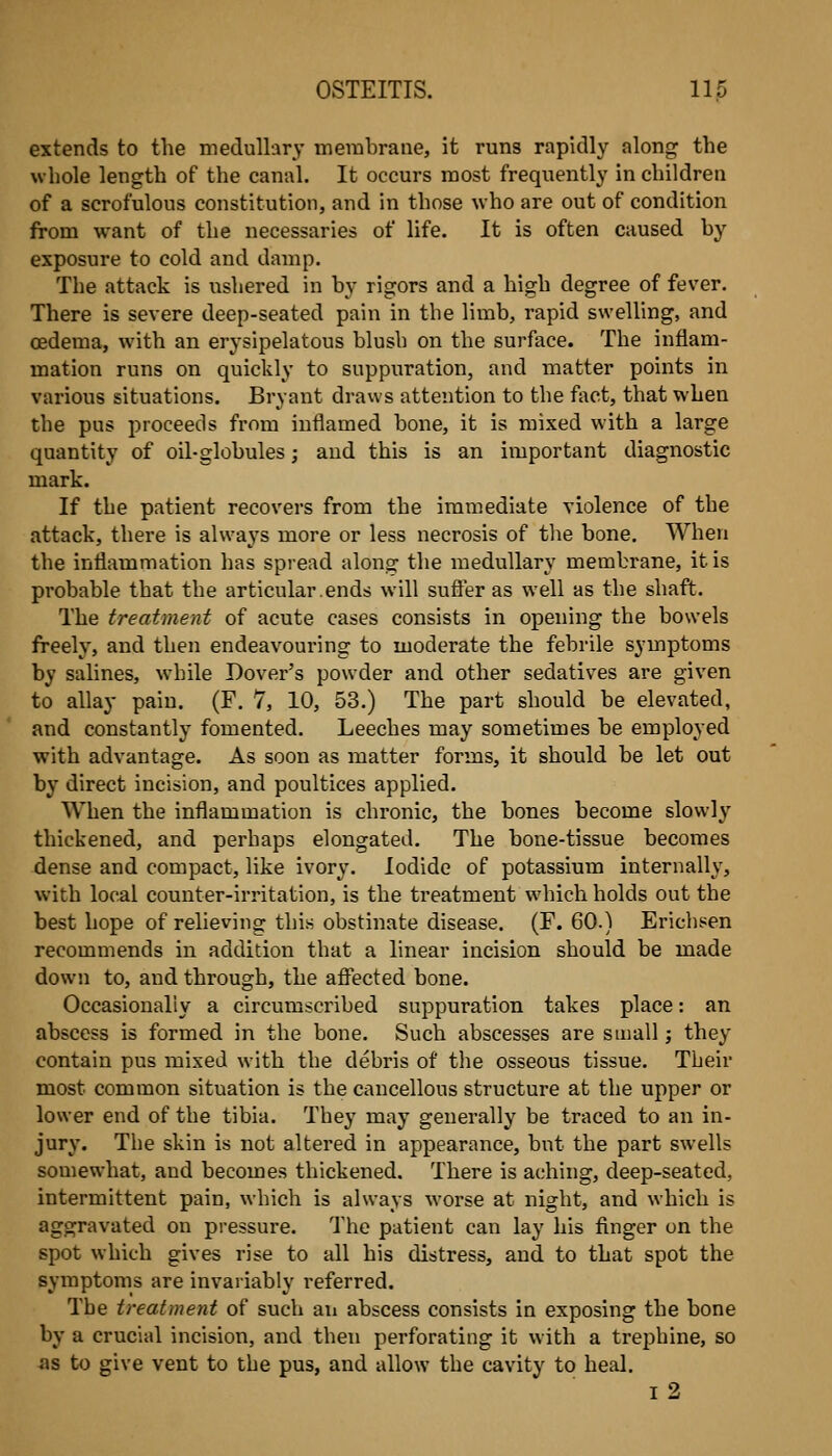 extends to the medullary merabrane, it runs rapidly along the whole length of the canal. It occurs most frequently in children of a scrofulous constitution, and in those who are out of condition from want of the necessaries of life. It is often caused by exposure to cold and damp. The attack is ushered in by rigors and a high degree of fever. There is severe deep-seated pain in the limb, rapid swelling, and oedema, with an erysipelatous blush on the surface. The inflam- mation runs on quickly to suppuration, and matter points in various situations. Bryant draws attention to the fi\ct, that when the pus proceeds from inflamed bone, it is mixed with a large quantity of oil-globules; and this is an important diagnostic mark. If the patient recovers from the immediate violence of the attack, there is always more or less necrosis of the bone. When the inflammation has spread along the medullary membrane, it is probable that the articular.ends will sufler as well as the shaft. The treatment of acute cases consists in opening the bowels freely, and then endeavouring to moderate the febrile symptoms by salines, while Dover's powder and other sedatives are given to allay pain. (F. 7, 10, 53.) The part should be elevated, and constantly fomented. Leeches may sometimes be employed with advantage. As soon as matter forms, it should be let out by direct incision, and poultices applied. When the inflammation is chronic, the bones become slowly thickened, and perhaps elongated. The bone-tissue becomes dense and compact, like ivory. Iodide of potassium internally, with local counter-irritation, is the treatment which holds out the best hope of relieving this obstinate disease. (F. 60.) Erichsen recommends in addition that a linear incision should be made down to, and through, the affected bone. Occasionally a circumscribed suppuration takes place: an abscess is formed in the bone. Such abscesses are small; they contain pus mixed with the debris of the osseous tissue. Their most common situation is the cancellous structure at the upper or lower end of the tibia. They may generally be traced to an in- jury. The skin is not altered in appearance, but the part swells somewhat, and becomes thickened. There is aching, deep-seated, intermittent pain, which is always worse at night, and which is aggravated on pressure. The patient can lay his finger on the spot which gives rise to all his distress, and to that spot the symptoms are invariably referred. The treatment of such aii abscess consists in exposing the bone by a crucial incision, and then perforating it with a trephine, so as to give vent to the pus, and allow the cavity to heal. i2