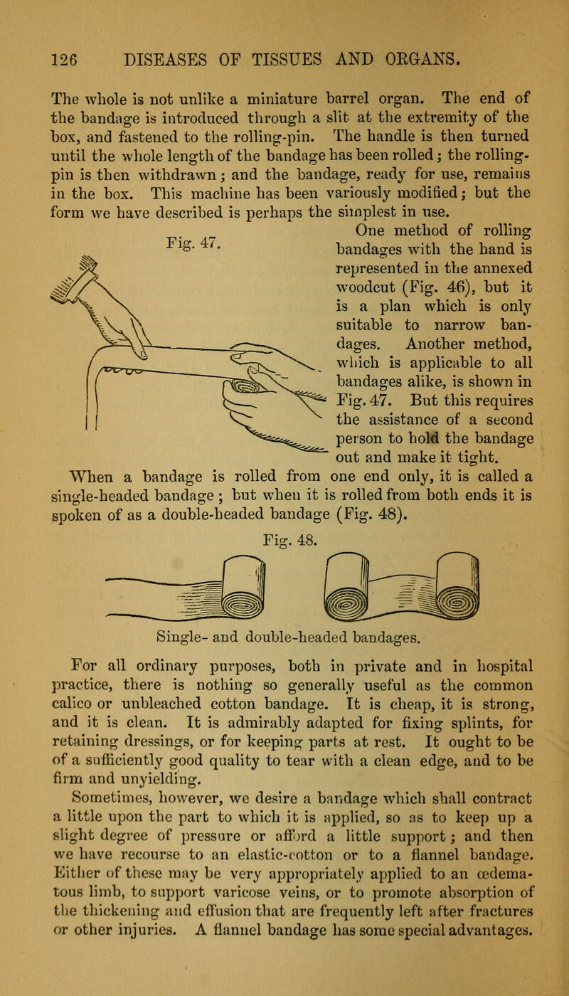 The whole is not unlike a miniature barrel organ. The end of the bandage is introduced through a slit at the extremity of the box, and fastened to the rolling-pin. The handle is then turned until the whole length of the bandage has been rolled; the rolling- pin is then withdrawn; and the bandage, ready for use, remains in the box. This machine has been variously modified; but the form we have described is perhaps the simplest in use. One method of rolling ^^ • bandages with the hand is represented in the annexed woodcut (Fig. 46), but it is a plan which is only suitable to narrow ban- dages. Another method, which is applicable to all bandages alike, is shown in Fig. 47. But this requires the assistance of a second person to hold the bandage out and make it tight. When a bandage is rolled from one end only, it is called a single-headed bandage ; but when it is rolled from both ends it is spoken of as a double-headed bandage (Fig. 48). Fi^. 48. Single- and double-headed bandages. For all ordinary purposes, both in private and in hospital practice, there is nothing so generally useful as the common calico or unbleached cotton bandage. It is cheap, it is strong, and it is clean. It is admirably adapted for fixing splints, for retaining dressings, or for keeping parts at rest. It ought to be of a sufficiently good quality to tear with a clean edge, and to be firm and unyielding. Sonrietinies, however, we desire a bandage which shall contract a little upon the part to which it is applied, so as to keep up a slight degree of pressure or aff )rd a little support; and then we have recourse to an elastic-cotton or to a flannel bandage, pjither of these may be very appropriately applied to an cedema- tous limb, to support varicose veins, or to promote absorption of tlie thickening and effusion that are frequently left after fractures or other injuries. A flannel bandage has some special advantages.