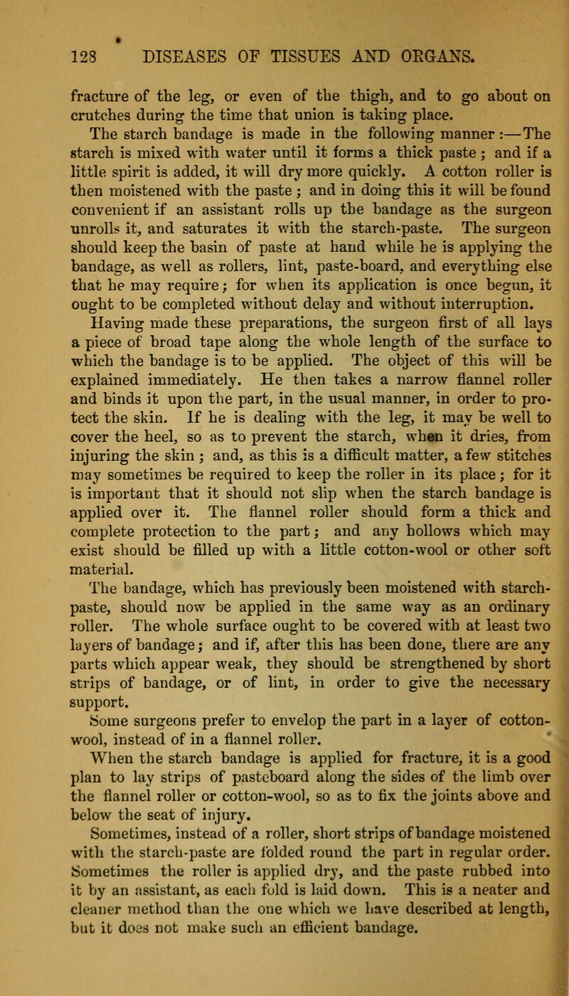 fracture of the leg, or even of the thigh, and to go about on crutches during the time that union is taking place. The starch bandage is made in the following manner :—The starch is mixed with water until it forms a thick paste ; and if a little spirit is added, it will dry more quickly. A cotton roller is then moistened with the paste ; and in doing this it will be found convenient if an assistant rolls up the bandage as the surgeon unrolls it, and saturates it with the starch-paste. The surgeon should keep the basin of paste at hand while he is applying the bandage, as well as rollers, lint, paste-board, and everything else that he may require; for when its application is once begun, it ought to be completed without delay and without interruption. Having made these preparations, the surgeon first of all lays a piece of broad tape along the whole length of the surface to which the bandage is to be applied. The object of this will be explained immediately. He then takes a narrow flannel roller and binds it upon the part, in the usual manner, in order to pro- tect the skin. If he is dealing with the leg, it may be well to cover the heel, so as to prevent the starch, whan it dries, from injuring the skin; and, as this is a difficult matter, a few stitches may sometimes be required to keep the roller in its place; for it is important that it should not slip when the starch bandage is applied over it. The flannel roller should form a thick and complete protection to the part; and any hollows which may exist should be filled up with a little cotton-wool or other soft material. The bandage, which has previously been moistened with starch- paste, should now be applied in the same way as an ordinary roller. The whole surface ought to be covered with at least two layers of bandage; and if, after this has been done, there are any parts which appear weak, they should be strengthened by short strips of bandage, or of lint, in order to give the necessary support. iSome surgeons prefer to envelop the part in a layer of cotton- wool, instead of in a flannel roller. When the starch bandage is applied for fracture, it is a good plan to lay strips of pasteboard along the sides of the limb over the flannel roller or cotton-wool, so as to fix the joints above and below the seat of injury. Sometimes, instead of a roller, short strips of bandage moistened with the starch-paste are folded round the part in regular order. Sometimes the roller is applied dry, and the paste rubbed into it by an assistant, as each fold is laid down. This is a neater and cleaner method than the one which we have described at length, but it does not make such an efficient bandage.
