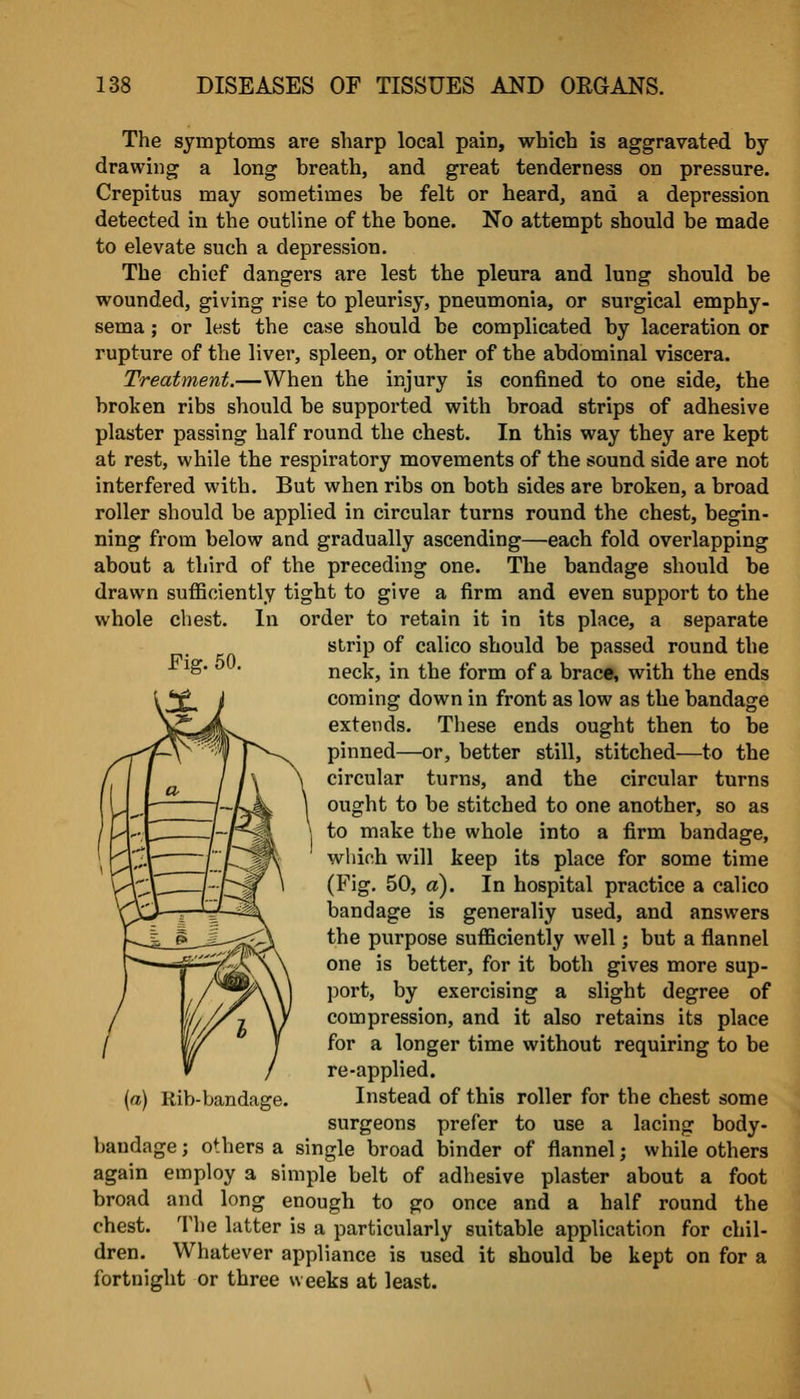 The symptoms are sharp local pain, which is aggravated hy drawing a long breath, and great tenderness on pressure. Crepitus may sometimes he felt or heard, and a depression detected in the outline of the bone. No attempt should be made to elevate such a depression. The chief dangers are lest the pleura and lung should be wounded, giving rise to pleurisy, pneumonia, or surgical emphy- sema ; or lest the case should be complicated by laceration or rupture of the liver, spleen, or other of the abdominal viscera. Treatment.—When the injury is confined to one side, the broken ribs should be supported with broad strips of adhesive plaster passing half round the chest. In this way they are kept at rest, while the respiratory movements of the sound side are not interfered with. But when ribs on both sides are broken, a broad roller should be applied in circular turns round the chest, begin- ning from below and gradually ascending—each fold overlapping about a third of the preceding one. The bandage should be drawn sufficiently tigbt to give a firm and even support to the whole chest. In order to retain it in its place, a separate strip of calico should be passed round the neck, in the form of a brace, with the ends coming down in front as low as the bandage extends. These ends ought then to be pinned—or, better still, stitched—to the circular turns, and the circular turns ought to be stitched to one another, so as to make the whole into a firm bandage, wliich will keep its place for some time (Fig. 50, a). In hospital practice a calico bandage is generally used, and answers the purpose sufficiently well; but a flannel one is better, for it both gives more sup- port, by exercising a slight degree of compression, and it also retains its place for a longer time without requiring to be re-applied. Instead of this roller for the chest some surgeons prefer to use a lacing body- bandage ; others a single broad binder of flannel; while others again employ a simple belt of adhesive plaster about a foot broad and long enough to go once and a half round the chest. The latter is a particularly suitable application for chil- dren. Whatever appliance is used it should be kept on for a fortnight or three weeks at least. [a) Rib-bandage.