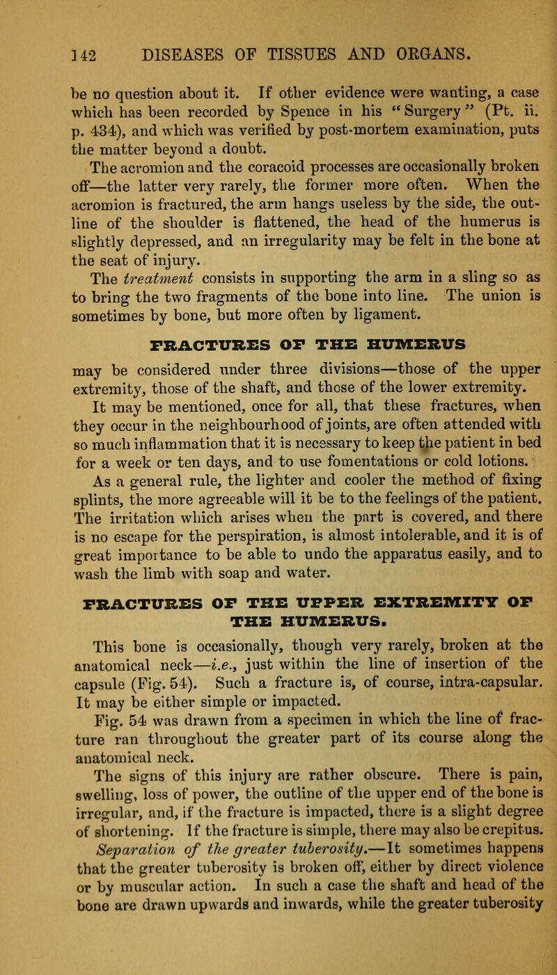 be no question about it. If other evidence were wanting, a case which has been recorded by Speuce in his  Surgery  (Pt. ii. p. 434), and which was verified by post-mortem examination, puts the matter beyond a doubt. The acromion and the eoracoid processes are occasionally broken off—the latter very rarely, the former more often. When the acromion is fractured, the arm hangs useless by the side, the out- line of the shoulder is flattened, the head of the humerus is slightly depressed, and an irregularity may be felt in the bone at the seat of injury. The treatment consists in supporting the arm in a sling so as to bring the two fragments of the bone into line. The union is sometimes by bone, but more often by ligament. FRACTURES OF THE HUIVIERVS may be considered under three divisions—those of the upper extremity, those of the shaft, and those of the lower extremity. It may be mentioned, once for all, that these fractures, when they occur in the neighbourhood of joints, are often attended with so much inflammation that it is necessary to keep the patient in bed for a week or ten days, and to use fomentations or cold lotions. As a general rule, the lighter and cooler the method of fixing splints, the more agreeable will it be to the feelings of the patient. The irritation which arises when the part is covered, and there is no escape for the perspiration, is almost intolerable, and it is of great importance to be able to undo the apparatus easily, and to wash the limb with soap and water. FRACTURES OF THE UPPER EXTREMITY OF THE HUZVIERUS. This bone is occasionally, though very rarely, broken at the anatomical neck—i.e., just within the line of insertion of the capsule (Fig. 54). Such a fracture is, of course, intra-capsular. It may be either simple or impacted. Fig. 54 was drawn from a specimen in which the line of frac- ture ran throughout the greater part of its course along the anatomical neck. The signs of this injury are rather obscure. There is pain, swelling, loss of power, the outline of the upper end of the bone is irregular, and, if the fracture is impacted, there is a slight degree of siiortening. If the fracture is simple, there may also be crepitus. Separation of the greater tuberosity.—It sometimes happens that the greater tuberosity is broken off, either by direct violence or by muscular action. In such a case the shaft and head of the bone are drawn upwards and inwards, while the greater tuberosity