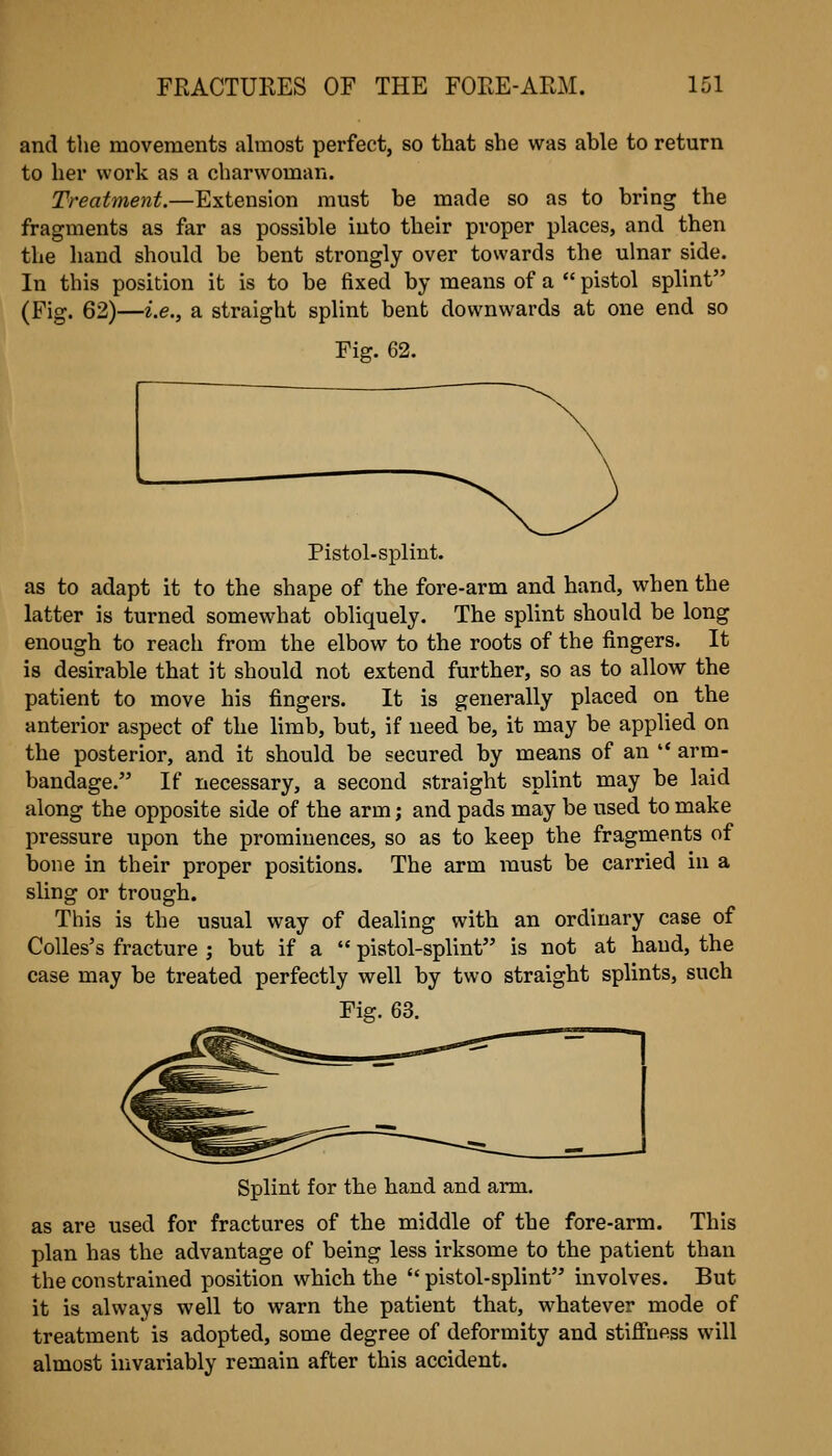 and the movements almost perfect, so that she was able to return to her work as a charwoman. Treatment.—Extension must be made so as to bring the fragments as far as possible into their proper places, and then the hand should be bent strongly over towards the ulnar side. In this position it is to be fixed by means of a  pistol splint (Fig. 62)—i.e., a straight splint bent downwards at one end so Fig. 62. Pistol-splint, as to adapt it to the shape of the fore-arm and hand, when the latter is turned somewhat obliquely. The splint should be long enough to reach from the elbow to the roots of the fingers. It is desirable that it should not extend further, so as to allow the patient to move his fingers. It is generally placed on the anterior aspect of the limb, but, if need be, it may be applied on the posterior, and it should be secured by means of an  arm- bandage. If necessary, a second straight splint may be laid along the opposite side of the arm; and pads may be used to make pressure upon the prominences, so as to keep the fragments of bone in their proper positions. The arm must be carried in a sling or trough. This is the usual way of deahng with an ordinary case of Colles's fracture ; but if a  pistol-splint is not at hand, the case may be treated perfectly well by two straight splints, such Fiff. 63. Splint for the hand and arm. as are used for fractures of the middle of the fore-arm. This plan has the advantage of being less irksome to the patient than the constrained position which the  pistol-splint involves. But it is always well to warn the patient that, whatever mode of treatment is adopted, some degree of deformity and stiffness will almost invariably remain after this accident.