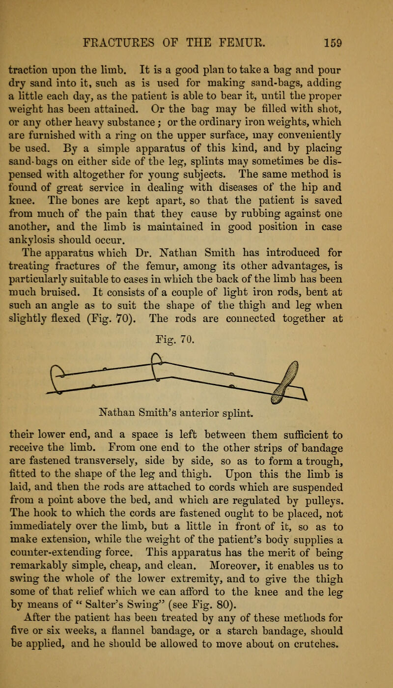 traction upon the limb. It is a good plan to take a bag and pour dry sand into it, such as is used for making sand-bags, adding a little each day, as the patient is able to bear it, until the proper weight has been attained. Or the bag may be tilled with shot, or any other heavy substance; or the ordinary iron weights, which are furnished with a ring on the upper surface, may conveniently be used. By a simple apparatus of this kind, and by placing sand-bags on either side of the leg, splints may sometimes be dis- pensed with altogether for young subjects. The same method is found of great service in deahng with diseases of the hip and knee. The bones are kept apart, so that the patient is saved from much of the pain that they cause by rubbing against one another, and the limb is maintained in good position in case ankylosis should occur. The apparatixs which Dr. Nathan Smith has introduced for treating fractures of the femur, among its other advantages, is particularly suitable to cases in which the back of the limb has been much bruised. It consists of a couple of light iron rods, bent at such an angle as to suit the shape of the thigh and leg when slightly flexed (Fig. 70). The rods are connected together at Fig. 70. Nathan Smith's anterior splint. their lower end, and a space is left between them sufficient to receive the limb. From one end to the other strips of bandage are fastened transversely, side by side, so as to form a trough, fitted to the shape of the leg and thigh. Upon this the limb is laid, and then the rods are attached to cords which are suspended from a point above the bed, and which are regulated by pulleys. The hook to which the cords are fastened ought to be placed, not immediately over the limb, but a little in front of it, so as to make extension, while the weight of the patient's body supplies a counter-extending force. This apparatus has the merit of being remarkably simple, cheap, and clean. Moreover, it enables us to swing the whole of the lower extremity, and to give the thigh some of that relief which we can afford to the knee and the leg by means of Salter's Swing (see Fig. 80). After the patient has been treated by any of these methods for five or six weeks, a flannel bandage, or a starch bandage, should be applied, and he should be allowed to move about on crutches.