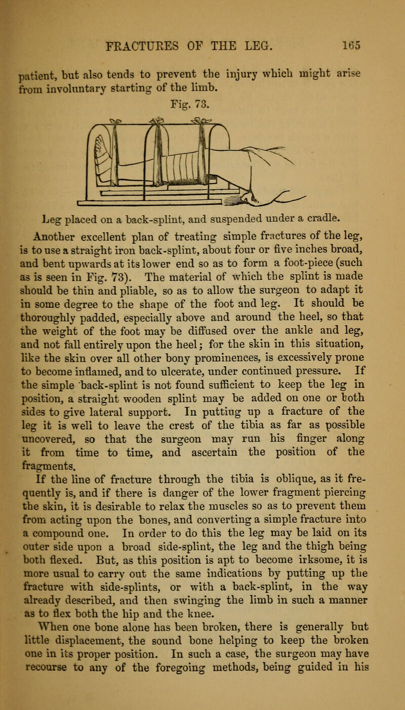 patient, but also tends to prevent the injury which might arise from involiTntary starting of the limb. Fig. 73. Leg placed on a back-splint, and suspended under a cradle. Another excellent plan of treating simple fractures of the leg, is to use a straight iron back-splint, about four or five inches broad, and bent upwards at its lower end so as to form a foot-piece (such as is seen in Fig. 73). The material of which the splint is made should be thin and pliable, so as to allow the surgeon to adapt it in some degree to the shape of the foot and leg. It should be thoroughly padded, especially above and around the heel, so that the weight of the foot may be difi'used over the ankle and leg, and not fall entirely upon the heel; for the skin in this situation, like the skin over all other bony prominences, is excessively prone to become inflamed, and to ulcerate, under continued pressure. If the simple back-splint is not found sufficient to keep the leg in position, a straight wooden splint may be added on one or both sides to give lateral support. In putting up a fracture of the leg it is well to leave the crest of the tibia as far as possible uncovered, so that the surgeon may run his finger along it from time to time, and ascertain the position of the fragments. If the line of fracture through the tibia is oblique, as it fre- quently is, and if there is danger of the lower fragment piercing the skin, it is desirable to relax the muscles so as to prevent them from acting upon the bones, and converting a simple fracture into a compound one. In order to do this the leg may be laid on its outer side upon a broad side-splint, the leg and the thigh being both flexed. But, as this position is apt to become irksome, it is more usual to carry out the same indications by putting up the fracture with side-splints, or with a back-splint, in the way already described, and then swinging the limb in such a manner as to flex both the hip and the knee. When one bone alone has been broken, there is generally but little displacement, the sound bone helping to keep the broken one in its proper position. In such a case, the surgeon may have recourse to any of the foregoing methods, being guided in his