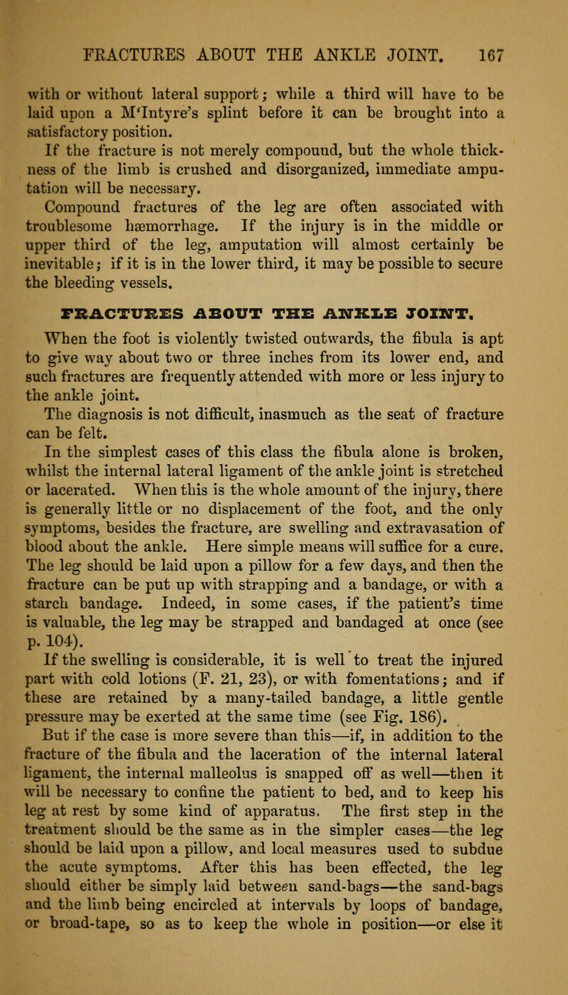 with or without lateral support; while a third will have to be laid upon a M'Intyre's splint before it can be brought into a satisfactory position. If the fracture is not merely compound, but the whole thick- ness of the limb is crushed and disorganized, immediate ampu- tation will be necessary. Compound fractures of the leg are often associated with troublesome haemorrhage. If the injury is in the middle or upper third of the leg, amputation will almost certainly be inevitable; if it is in the lower third, it may be possible to secure the bleeding vessels. FHACTURES AlELOVT THE ANILJmJI TOIITT. When the foot is violently twisted outwards, the fibula is apt to give way about two or three inches from its lower end, and such fractures are frequently attended with more or less injury to the ankle joint. The diagnosis is not difl&cult, inasmuch as the seat of fracture can be felt. In the simplest cases of this class the fibula alone is broken, whilst the internal lateral ligament of the ankle joint is stretched or lacerated. When this is the whole amount of the injury, there is generally little or no displacement of the foot, and the only symptoms, besides the fracture, are swelling and extravasation of blood about the ankle. Here simple means will suflSce for a cure. The leg should be laid upon a pillow for a few days, and then the fracture can be put up with strapping and a bandage, or with a starch bandage. Indeed, in some cases, if the patient's time is valuable, the leg may be strapped and bandaged at once (see p. 104). If the swelling is considerable, it is well to treat the injured part with cold lotions (F. 21, 23), or with fomentations; and if these are retained by a many-tailed bandage, a little gentle pressure may be exerted at the same time (see Fig. 186). But if the case is more severe than this—if, in addition to the fracture of the fibula and the laceration of the internal lateral ligament, the internal malleolus is snapped off as well—then it will be necessary to confine the patient to bed, and to keep his leg at rest by some kind of apparatus. The first step in the treatment should be the same as in the simpler cases—the leg should be laid upon a pillow, and local measures used to subdue the acute symptoms. After this has been effected, the leg should either be simply laid between sand-bags—the sand-bags and the limb being encircled at intervals by loops of bandage, or broad-tape, so as to keep the whole in position—or else it