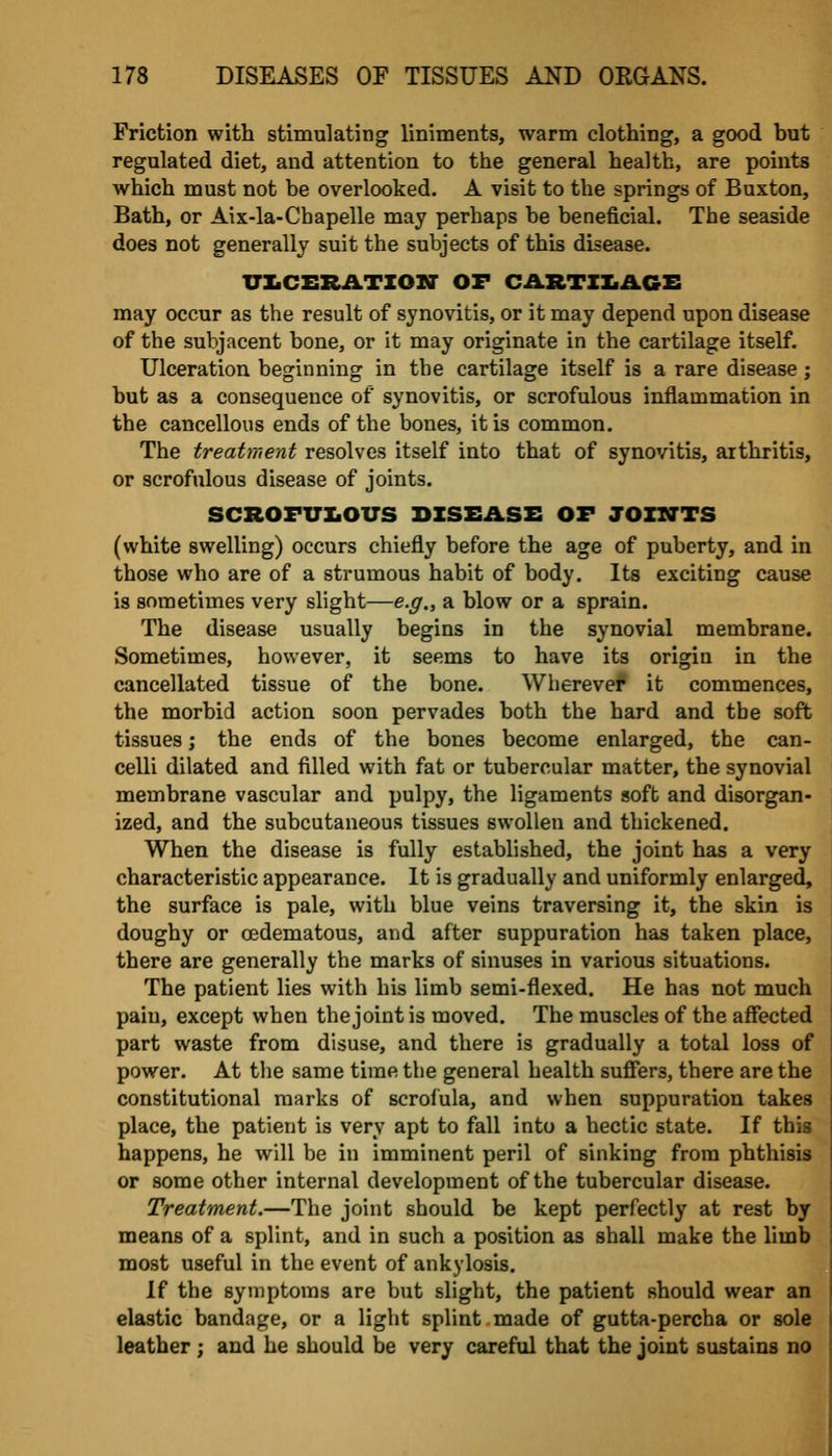 Friction with stimulating liniments, warm clothing, a good but regulated diet, and attention to the general health, are points which must not be overlooked. A visit to the springs of Buxton, Bath, or Aix-la-Chapelle may perhaps be beneficial. The seaside does not generally suit the subjects of this disease. XriiCERATIOU OF CARTIIiACE may occur as the result of synovitis, or it may depend upon disease of the subjacent bone, or it may originate in the cartilage itself. Ulceration beginning in the cartilage itself is a rare disease ; but as a consequence of synovitis, or scrofulous inflammation in the cancellous ends of the bones, it is common. The treatment resolves itself into that of synovitis, arthritis, or scrofulous disease of joints. SCROFVZiOUS DISEASE OF JOZSTTS (white swelling) occurs chiefly before the age of puberty, and in those who are of a strumous habit of body. Its exciting cause is sometimes very slight—e.g., a blow or a sprain. The disease usually begins in the synovial membrane. Sometimes, however, it seems to have its origin in the cancellated tissue of the bone. Wherevef it commences, the morbid action soon pervades both the hard and the soft tissues; the ends of the bones become enlarged, the can- celli dilated and filled with fat or tubercular matter, the synovial membrane vascular and pulpy, the ligaments soft and disorgan- ized, and the subcutaneous tissues swollen and thickened. When the disease is fully established, the joint has a very characteristic appearance. It is gradually and uniformly enlarged, the surface is pale, with blue veins traversing it, the skin is doughy or oedematous, and after suppuration has taken place, there are generally the marks of sinuses in various situations. The patient lies with his limb semi-flexed. He has not much pain, except when the joint is moved. The muscles of the affected part waste from disuse, and there is gradually a total loss of power. At the same time the general health suffers, there are the constitutional marks of scrofula, and when suppuration takes place, the patient is very apt to fall into a hectic state. If this happens, he will be in imminent peril of sinking from phthisis or some other internal development of the tubercular disease. Treatment.—The joint should be kept perfectly at rest by means of a splint, and in such a position as shall make the limb most useful in the event of ankylosis. If the symptoms are but slight, the patient should wear an elastic bandage, or a light splint made of gutta-percha or sole leather; and he should be very careful that the joint sustains no