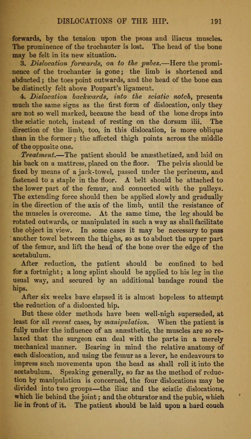 forwards, by the tension upon the psoas and iliacus muscles. The prominence of the trochanter is lost. The head of the bone may be felt in its new situation. 3. Dislocation fomoards, on to the pubes.—Here the promi- nence of the trochanter is gone; the limb is shortened and abducted; the toes point outwards, and the head of the bone can be distinctly felt above Poupart's ligament. 4. Dislocation backwards, into the sciatic notch, presents much the same signs as the first form of dislocation, only they are not so well marked, because the head of the bone drops into the sciatic notch, instead of resting on the dorsum ilii. The direction of the limb, too, in this dislocation, is more oblique than in the former; the afiected thigh points across the middle of the opposite one. Treatment.—The patient should be anaesthetized, and laid on his back on a mattress, placed on the floor. The pelvis should be fixed by means of a jack-towel, passed under the perineum, and fastened to a staple in the floor. A belt should be attached to the lower part of the femur, and connected with the pulleys. The extending force should then be applied slowly and gradually in the direction of the axis of the limb, until the resistance of the muscles is overcome. At the same time, the leg should be rotated outwards, or manipulated in such a way as shall facilitate the object in view. In some cases it may be necessary to pass another towel between the thighs, so as to abduct the upper part of the femur, and lift the head of the bone over the edge of the acetabulum. After reduction, the patient should be confined to bed for a fortnight; a long splint should be applied to his leg in the usual way, and secured by an additional bandage round the hips. After six weeks have elapsed it is almost hopeless to attempt the redaction of a dislocated hip. But these older methods have been well-nigh superseded, at least for all recent cases, by manipulation. When the patient is fully under the influence of an anaesthetic, the muscles are so re- laxed that the surgeon can deal with the parts in a merely mechanical manner. Bearing in mind the relative anatomy of each dislocation, and using the femur as a lever, he endeavours to impress such movements upon the head as shall roll it into the acetabulum. Speaking generally, so far as the method of reduc- tion by manipulation is concerned, the four dislocations may be divided into two groups—the iliac and the sciatic dislocations, which he behind the joint; and the obturator and the pubic, which lie in front of it. The patient should be laid upon a hard couch