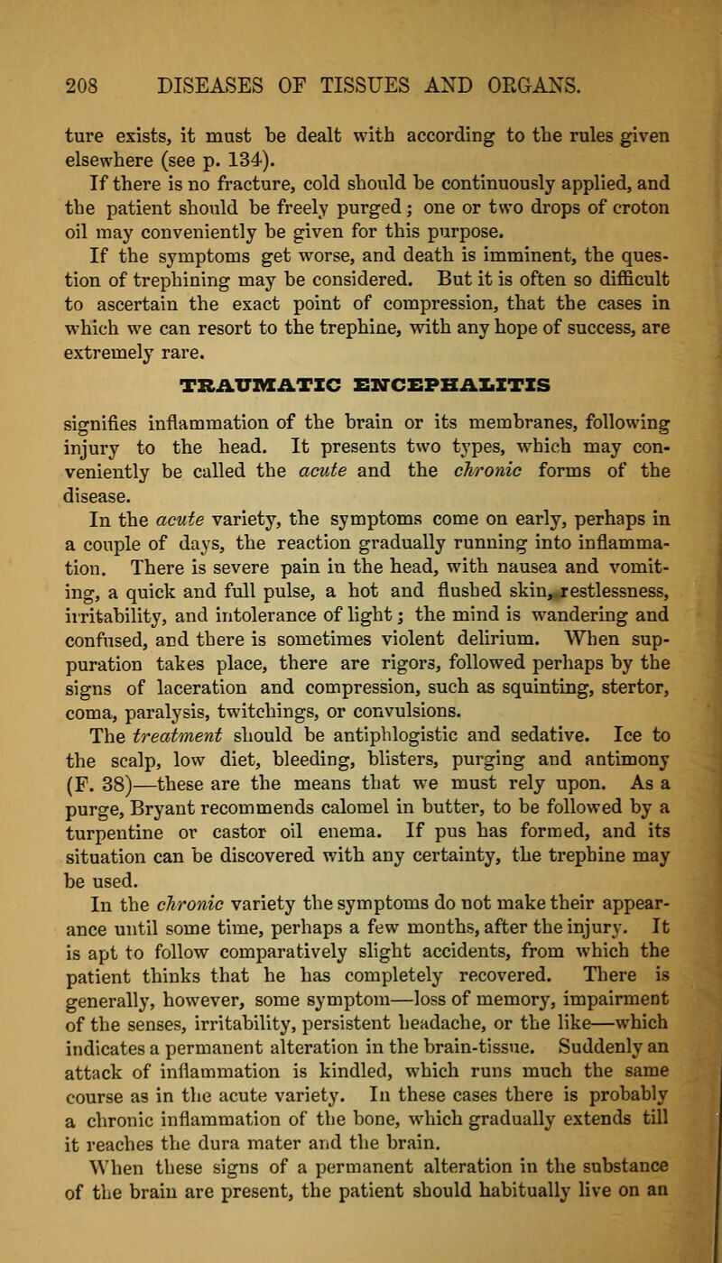 ture exists, it must be dealt with according to the rules given elsewhere (see p. 134). If there is no fracture, cold should be continuously applied, and the patient should be freely purged; one or two drops of croton oil may conveniently be given for this purpose. If the symptoms get worse, and death is imminent, the ques- tion of trephining may be considered. But it is often so difficult to ascertain the exact point of compression, that the cases in which we can resort to the trephine, with any hope of success, are extremely rare. TRAUMATIC EN-CEPBAIiZTZS signifies inflammation of the brain or its membranes, following injury to the head. It presents two types, w^hich may con- veniently be called the acute and the chronic forms of the disease. In the acute variety, the symptoms come on early, perhaps in a couple of days, the reaction gradually running into inflamma- tion. There is severe pain in the head, with nausea and vomit- ing, a quick and full pulse, a hot and flushed skin,j:estlessness, iiritability, and intolerance of light; the mind is wandering and confused, and there is sometimes violent delirium. When sup- puration takes place, there are rigors, followed perhaps by the signs of laceration and compression, such as squinting, stertor, coma, paralysis, twitchings, or convulsions. The treatment should be antiphlogistic and sedative. Ice to the scalp, low diet, bleeding, blisters, purging and antimony (F. 38)—these are the means that we must rely upon. As a purge, Bryant recommends calomel in butter, to be followed by a turpentine or castor oil enema. If pus has formed, and its situation can be discovered with any certainty, the trephine may be used. In the chronic variety the symptoms do not make their appear- ance until some time, perhaps a few months, after the injury. It is apt to follow comparatively slight accidents, from which the patient thinks that he has completely recovered. There is generally, however, some symptom—loss of memory, impairment of the senses, irritability, persistent headache, or the like—which indicates a permanent alteration in the brain-tissue. Suddenly an attack of inflammation is kindled, which runs much the same course as in the acute variety. In these cases there is probably a chronic inflammation of the bone, w^hich gradually extends till it reaches the dura mater and the brain. When these signs of a permanent alteration in the substance of the brain are present, the patient should habitually live on an