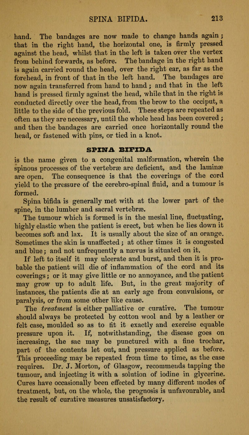 hand. The bandages are now made to change hands again; that in the right hand, the horizontal one, is firmly pressed against the head, whilst that in the left is taken over the vertex from behind forwards, as before. The bandage in the right hand is again carried round the head, over the right ear, as far as the forehead, in front of that in the left hand. The bandages are now again transferred from hand to hand ; and that in the left hand is pressed firmly against the head, while that in the right is conducted directly over the head, from the brow to the occiput, a little to the side of the previous fold. These steps are repeated as often as they are necessary, until the whole head has been covered ; and then the bandages are carried once horizontally round the head, or fastened with pins, or tied in a knot. SPINA BIFIDA is the name given to a congenital malformation, wherein the spinous processes of the vertebrse are deficient, and the laminae are open. The consequence is that the coverings of the cord yield to the pressure of the cerebro-spinal fluid, and a tumour is formed. Spina bifida is generally met with at the lower part of the spine, in the lumber and sacral vertebra3. The tumour which is formed is in the mesial line, fluctuating, highly elastic when the patient is erect, but when he lies down it becomes soft and lax. It is usually about the size of an orange. Sometimes the skin is unaffected ; at other times it is congested and blue; and not unfrequently a nsevus is situated on it. If left to itself it may ulcerate and burst, and then it is pro- bable the patient will die of inflammation of the cord and its coverings; or it may give little or no annoyance, and the patient may grow up to adult life. But, iu the great majority of instances, the patients die at an early age from convulsions, or paralysis, or from some other like cause. The treatment is either palliative or curative. The tumour should always be protected by cotton wool and by a leather or felt case, moulded so as to fit it exactly and exercise equable pressure upon it. If, notwithstanding, the disease goes on increasing, the sac may be punctured with a fine trochar, part of the contents let out, and pressure applied as before. This proceeding may be repeated from time to time, as the case requires. Dr. J. Morton, of Glasgow, recommends tapping the tumour, and injecting it with a solution of iodine in glycerine. Cures have occasionally been effected by many different modes of treatment, but, on the whole, the prognosis is unfavourable, and the result of curative measures unsatisfactory.
