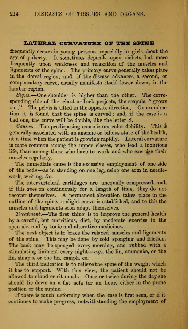 ZiATERAXi CURVATURE OF THE SPINE frequently occurs in young persons, especially in girls about the age of puberty. It sometimes depends upon rickets, b\it more frequently upon weakness and relaxation of the muscles and ligaments of the spine. The primary curve generally takes place in the dorsal region, and, if the disease advances, a second, or compensatory curve, usually manifests itself lower down, in the lumbar region. Signs.—One shoulder is higher than the other. The corre- sponding side of the chest or back projects, the scapula  grows out. The pelvis is tilted in the opposite direction. On examina- tion it is found that the spine is curved; and, if the case is a bad one, the curve will be double, like the letter S. Causes.—The predisposing cause is muscular debility. This is generally associated with an ausemic or bilious state of the health, at a time when the patient is growing rapidly. Lateral curvature is more common among the upper classes, who lead a luxurious life, than among those who have to work and who exercise their muscles regularly. The immediate cause is the excessive employment of one side of the body—as in standing on one leg, using one arm in needle- work, writing, &c. The intervertebral cartillages are unequally compressed, and, if this goes on continuously for a length of time, they do not recover themselves. A permanent alteration takes place in the outhne of the spine, a slight curve is established, and to this the muscles and ligaments soon adapt themselves. Treatment.—The first thing is to improve the general health by a careful, but nutritious, diet, by moderate exercise in the open air, and by tonic and alterative medicines. The next object is to brace the relaxed muscles and ligaments of the spine. This may be done by cold sponging and friction. The back may be sponged every morning, and rubbed with a stimulating liniment every night—e.g., the lin. ammonise, or the lin. sinapis, or the lin. camph. co. The third indication is to relieve the spine of the weight which it has to support. With this view, the patient should not be allowed to stand or sit much. Once or twice during the day she should lie down on a flat sofa for an hour, either in the prone position or the supine. If there is much deformity when the case is first seen, or if it continues to make progress, notwithstanding the employment of