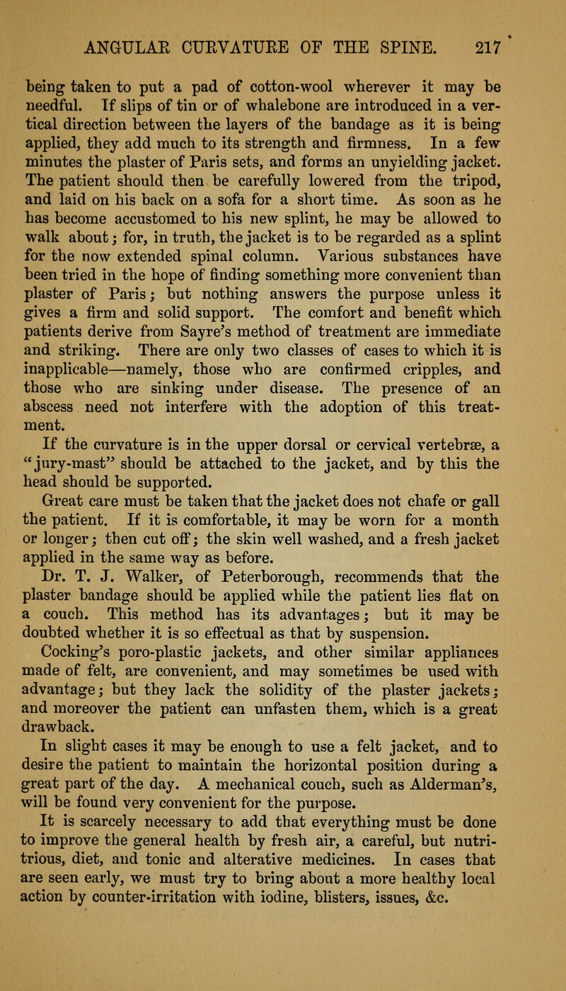 being taken to put a pad of cotton-wool wherever it may be needful. If slips of tin or of whalebone are introduced in a ver- tical direction between the layers of the bandage as it is being applied, they add much to its strength and firmness. In a few minutes the plaster of Paris sets, and forms an unyielding jacket. The patient should then be carefully lowered from the tripod, and laid on his back on a sofa for a short time. As soon as he has become accustomed to his new splint, he may be allowed to walk about; for, in truth, the jacket is to be regarded as a splint for the now extended spinal column. Various substances have been tried in the hope of finding something more convenient than plaster of Paris; but nothing answers the purpose unless it gives a firm and solid support. The comfort and benefit which patients derive from Sayre's method of treatment are immediate and striking. There are only two classes of cases to which it is inapplicable—namely, those who are confirmed cripples, and those who are sinking under disease. The presence of an abscess need not interfere with the adoption of this treat- ment. If the curvature is in the upper dorsal or cervical vertebrae, a jury-mast should be attached to the jacket, and by this the head should be supported. Great care must be taken that the jacket does not chafe or gall the patient. If it is comfortable, it may be worn for a month or longer; then cut off; the skin well washed, and a fresh jacket applied in the same way as before. Dr. T. J. Walker, of Peterborough, recommends that the plaster bandage should be applied while the patient lies flat on a couch. This method has its advantages; but it may be doubted whether it is so effectual as that by suspension. Cooking's poro-plastic jackets, and other similar appliances made of felt, are convenient, and may sometimes be used with advantage; but they lack the solidity of the plaster jackets; and moreover the patient can unfasten them, which is a great drawback. In slight cases it may be enough to use a felt jacket, and to desire the patient to maintain the horizontal position during a great part of the day. A mechanical couch, such as Alderman's, will be found very convenient for the purpose. It is scarcely necessary to add that everything must be done to improve the general health by fresh air, a careful, but nutri- trious, diet, and tonic and alterative medicines. In cases that are seen early, we must try to bring about a more healthy local action by counter-irritation with iodine, blisters, issues, &c.