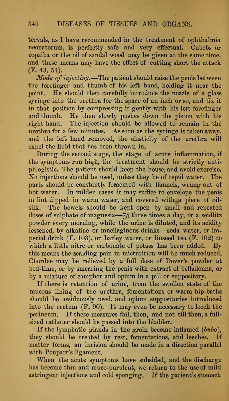 tervals, as I have recommended in the treatment of ophthalmia neonatorum, is perfectly safe and very effectual. Cubebs or copaiba or the oil of sandal wood may be given at the same time, and these means may have the effect of cutting short the attack (P. 43, 54). Mode of injecting.—The patient should raise the penis between the forefinger and thumb of his left hand, holding it near the point. He should then carefully introduce the nozzle of a glass syringe into the urethra for the space of an inch or so, and fix it in that position by compressing it gently with his left forefinger and thumb. He then slowly pushes down the piston with his right hand. The injection should be allowed to remain in the urethra for a few minutes. As soon as the syringe is taken away, and the left hand removed, the elasticity of the urethra will expel the fluid that has been thrown in. During the second stage, the stage of acute inflammation, if the symptoms run high, the treatment should be strictly anti- phlogistic. The patient should keep the house, and avoid exercise. No injections should be used, unless they be of tepid water. The parts should be constantly fomented with flannels, wrung out of hot water. In milder cases it may suffice to envelope the penis in lint dipped in warm water, and covered with a piece of oil- silk. The bowels should be kept open by small and repeated doses of sulphate of magnesia—^ three times a day, or a seidlitz powder every morning, while the urine is diluted, and its acidity lessened, by alkaline or mucilaginous drinks—soda water, or im- perial drink (E. 103), or barley water, or linseed tea (F. 102) to which a little nitre or carbonate of potass has been added. By this means the scalding pain in micturition will be much reduced. Chordee may be relieved by a full dose of Dover^s powder at bed-time, or by smearing tbe penis with extract of belladonna, or by a mixture of camphor and opium in a pill or suppository. If there is retention of urine, from the swollen state of the mucous lining of the urethra, fomentations or warm hip-baths should be assiduously used, and opium suppositories introduced into the rectum (F. 90). It may even be necessary to leech the perineum. If these measures fail, then, and not till then, a full- sized catheter should be passed into the bladder. If the lymphatic glands in the groin become inflamed (bubo), they should be treated by rest, fomentations, and leeches. If matter forms, an incision should be made in a direction parallel with Poupart's ligament. When the acute symptoms have subsided, and the discharge has become thin and muco-purulent, we return to the use of mild astringent injections and cold sponging. If the patient's stomach