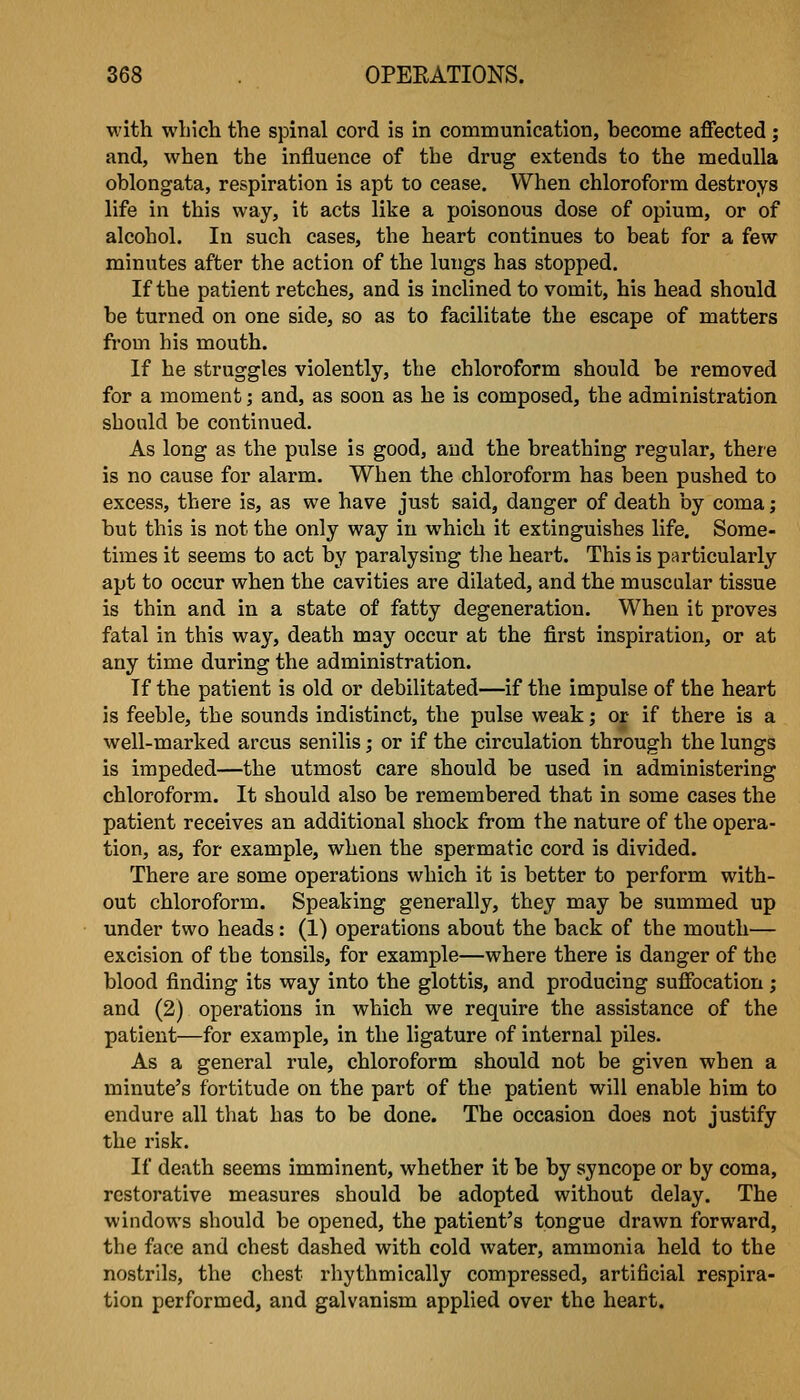 with which the spinal cord is in communication, hecome aflPected ; and, when the influence of the drug extends to the medulla oblongata, respiration is apt to cease. When chloroform destroys life in this way, it acts like a poisonous dose of opium, or of alcohol. In such cases, the heart continues to beat for a few minutes after the action of the lungs has stopped. If the patient retches, and is inclined to vomit, his head should be turned on one side, so as to facilitate the escape of matters from his mouth. If he struggles violently, the chloroform should be removed for a moment; and, as soon as he is composed, the administration should be continued. As long as the pulse is good, and the breathing regular, there is no cause for alarm. When the chloroform has been pushed to excess, there is, as we have just said, danger of death by coma; but this is not the only way in which it extinguishes life. Some- times it seems to act by paralysing the heart. This is particularly apt to occur when the cavities are dilated, and the muscular tissue is thin and in a state of fatty degeneration. When it proves fatal in this way, death may occur at the first inspiration, or at any time during the administration. If the patient is old or debilitated—if the impulse of the heart is feeble, the sounds indistinct, the pulse weak; or if there is a well-marked arcus senilis; or if the circulation through the lungs is impeded—the utmost care should be used in administering chloroform. It should also be remembered that in some cases the patient receives an additional shock from the nature of the opera- tion, as, for example, when the spermatic cord is divided. There are some operations which it is better to perform with- out chloroform. Speaking generally, they may be summed up under two heads: (1) operations about the back of the mouth— excision of the tonsils, for example—where there is danger of the blood finding its way into the glottis, and producing suffocation; and (2) operations in which we require the assistance of the patient—for example, in the ligature of internal piles. As a general rule, chloroform should not be given when a minute's fortitude on the part of the patient will enable him to endure all that has to be done. The occasion does not justify the risk. If death seems imminent, whether it be by syncope or by coma, restorative measures should be adopted without delay. The windows should be opened, the patient's tongue drawn forward, the face and chest dashed with cold water, ammonia held to the nostrils, the chest rhythmically compressed, artificial respira- tion performed, and galvanism applied over the heart.