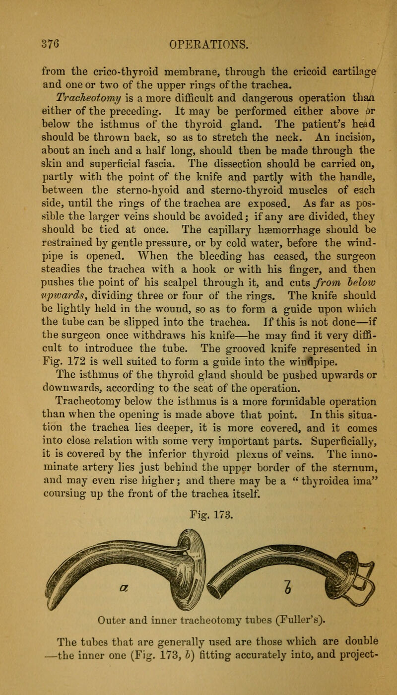 from the crico-thyroid membrane, through the cricoid cartilage and one or two of the upper rhigs of the trachea. Tracheotomy is a more difficult and dangerous operation than either of the preceding. It may be performed either above or below the isthmus of the thyroid gland. The patient's head should be thrown back, so as to stretch the neck. An incision, about an inch and a half long, should then be made through the skin and superficial fascia. The dissection should be carried on, partly with the point of the knife and partly with the handle, between the sterno-hyoid and sterno-thyroid muscles of each side, until the rings of the trachea are exposed. As far as pos- sible the larger veins should be avoided; if any are divided, they should be tied at once. The capillary haemorrhage should be restrained by gentle pressure, or by cold water, before the wind- pipe is opened. When the bleeding has ceased, the surgeon steadies the trachea with a hook or with his finger, and then pushes the point of his scalpel through it, and cuts from helow vpivards, dividing three or four of the rings. The knife should be lightly held in the wound, so as to form a guide upon which the tube can be slipped into the trachea. If this is not done—if the surgeon once withdraws his knife—he may find it very diffi- cult to introduce the tube. The grooved knife represented in Fig. 172 is well suited to form a guide into the winflpipe. The isthmus of the thyroid gland should be pushed upwards or downwards, according to the seat of the operation. Tracheotomy below the isthmus is a more formidable operation than when the opening is made above that point. In this situa- tion the trachea lies deeper, it is more covered, and it comes into close relation with some very important parts. Superficially, it is covered by the inferior thyroid plexus of veins. The inno- minate artery lies just behind the upper border of the sternum, and may even rise higher; and there may be a  thyroidea ima coursing up the front of the trachea itself. Fig, 173. Outer and inner tracheotomy tubes (Fuller's). The tubes that are generally used are those which are double —the inner one (Fig. 173, h) fitting accurately into, and project-