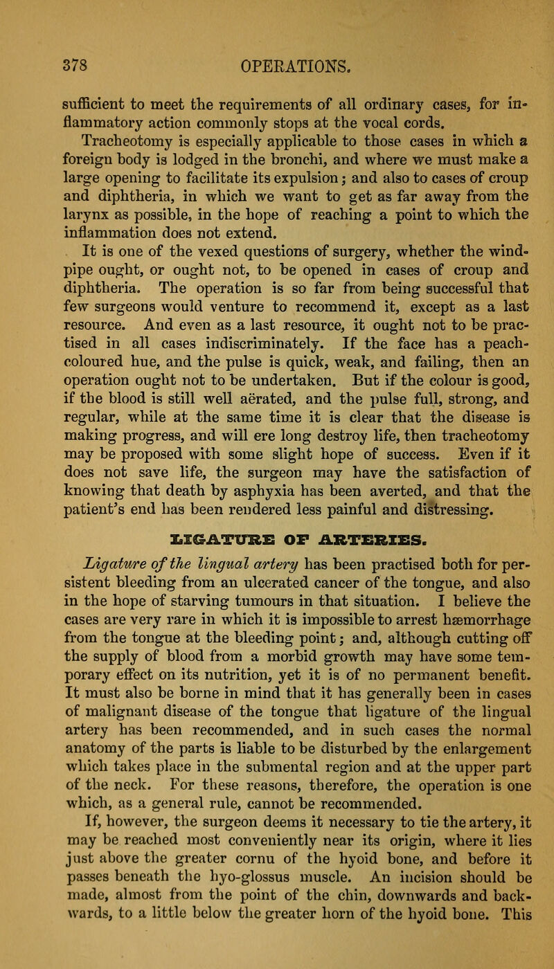 sufficient to meet the requirements of all ordinary cases, for in- flammatory action commonly stops at the vocal cords. Tracheotomy is especially applicable to those cases in which a foreign body is lodged in the bronchi, and where we must make a large opening to facilitate its expulsion; and also to cases of croup and diphtheria, in which we want to get as far away from the larynx as possible, in the hope of reaching a point to which the inflammation does not extend. It is one of the vexed questions of surgery, whether the wind- pipe ought, or ought not, to be opened in cases of croup and diphtheria. The operation is so far from being successful that few surgeons would venture to recommend it, except as a last resource. And even as a last resource, it ought not to be prac- tised in all cases indiscriminately. If the face has a peach- coloured hue, and the pulse is quick, weak, and failing, then an operation ought not to be undertaken. But if the colour is good, if the blood is still well aerated, and the pulse full, strong, and regular, while at the same time it is clear that the disease is making progress, and will ere long destroy life, then tracheotomy may be proposed with some slight hope of success. Even if it does not save life, the surgeon may have the satisfaction of knowing that death by asphyxia has been averted, and that the patient's end has been rendered less painful and distressing. XilGATURE OF .aRTERXES. Ligature of the lingual artery has been practised both for per- sistent bleeding from an ulcerated cancer of the tongue, and also in the hope of starving tumours in that situation. I believe the cases are very rare in which it is impossible to arrest hsemorrhage from the tongue at the bleeding point; and, although cutting off the supply of blood from a morbid growth may have some tem- porary effect on its nutrition, yet it is of no permanent benefit. It must also be borne in mind that it has generally been in cases of malignant disease of the tongue that ligature of the lingual artery has been recommended, and in such cases the normal anatomy of the parts is liable to be disturbed by the enlargement which takes place in the submental region and at the upper part of the neck. For these reasons, therefore, the operation is one which, as a general rule, cannot be recommended. If, however, the surgeon deems it necessary to tie the artery, it may be reached most conveniently near its origin, where it lies just above the greater cornu of the hyoid bone, and before it passes beneath the hyo-glossus muscle. An incision should be made, almost from the point of the chin, downwards and back- wards, to a little below the greater horn of the hyoid bone. This