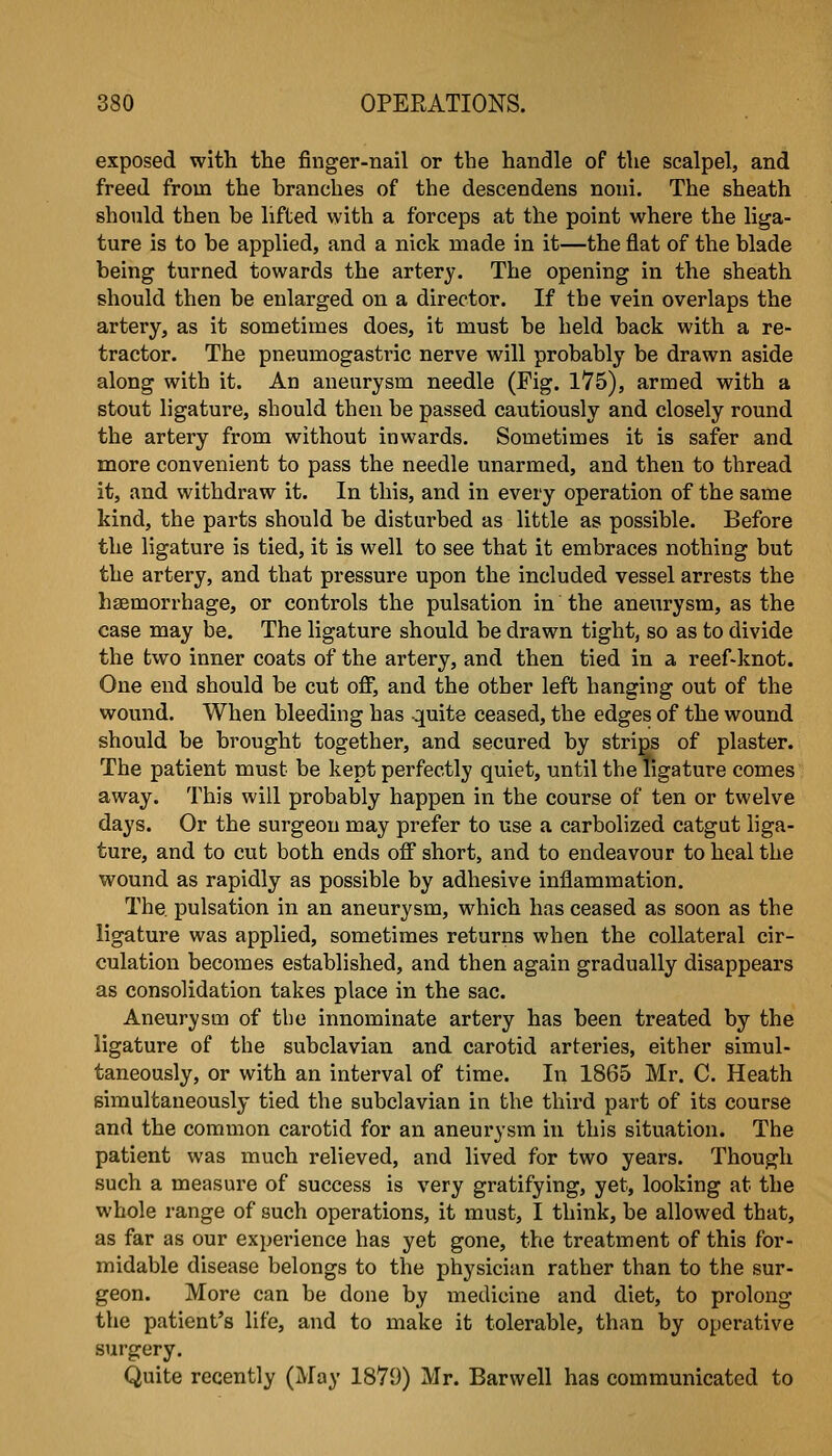 exposed with the finger-nail or the handle of the scalpel, and freed from the branches of the descendens noni. The sheath should then be lifted with a forceps at the point where the liga- ture is to be applied, and a nick made in it—the flat of the blade being turned towards the artery. The opening in the sheath should then be enlarged on a director. If the vein overlaps the artery, as it sometimes does, it must be held back with a re- tractor. The pneumogastric nerve will probably be drawn aside along with it. An aneurysm needle (Fig. 175), armed with a stout ligature, should then be passed cautiously and closely round the artery from without inwards. Sometimes it is safer and more convenient to pass the needle unarmed, and then to thread it, and withdraw it. In this, and in every operation of the same kind, the parts should be disturbed as little as possible. Before the ligature is tied, it is well to see that it embraces nothing but the artery, and that pressure upon the included vessel arrests the haemorrhage, or controls the pulsation in the aneurysm, as the case may be. The ligature should be drawn tight, so as to divide the two inner coats of the artery, and then tied in a reef-knot. One end should be cut off, and the other left hanging out of the wound. When bleeding has quite ceased, the edges of the wound should be brought together, and secured by strips of plaster. The patient must be kept perfectly quiet, until the ligature comes away. This will probably happen in the course of ten or twelve days. Or the surgeon may prefer to use a carbolized catgut liga- ture, and to cut both ends off short, and to endeavour to heal the wound as rapidly as possible by adhesive inflammation. The. pulsation in an aneurysm, which has ceased as soon as the ligature was applied, sometimes returns when the collateral cir- culation becomes established, and then again gradually disappears as consolidation takes place in the sac. Aneurysm of the innominate artery has been treated by the ligature of the subclavian and carotid arteries, either simul- taneously, or with an interval of time. In 1865 Mr. C. Heath simultaneously tied the subclavian in the third part of its course and the common carotid for an aneurysm in this situation. The patient was much relieved, and lived for two years. Though such a measure of success is very gratifying, yet, looking at the whole range of such operations, it must, I think, be allowed that, as far as our experience has yet gone, the treatment of this for- midable disease belongs to the physician rather than to the sur- geon. More can be done by medicine and diet, to prolong the patient's life, and to make it tolerable, than by operative surgery. Quite recently (May 1879) Mr. Barwell has communicated to