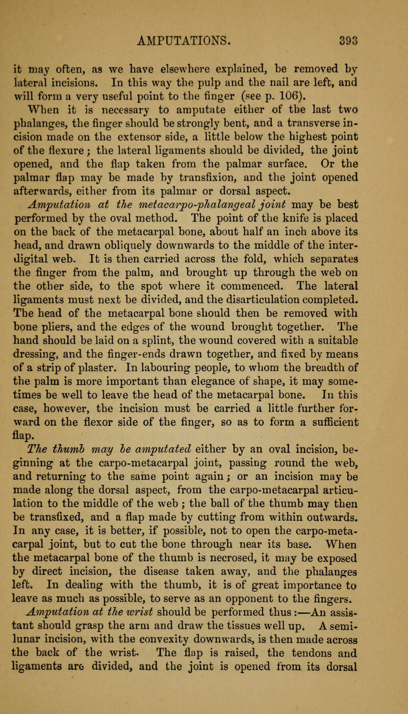 it may often, as we have elsewhere explained, he removed hy lateral incisions. In this way the pulp and the nail are left, and will form a very useful point to the finger (see p. 106). When it is necessary to amputate either of the last two phalanges, the finger should he strongly bent, and a transverse in- cision made on the extensor side, a little below the highest point of the flexure; the lateral ligaments should be divided, the joint opened, and the flap taken from the palmar surface. Or the palmar flap may he made hy transfixion, and the joint opened afterwards, either from its palmar or dorsal aspect. Amputation at the metacarpo-phalangeal joint may be best performed by the oval method. The point of the knife is placed on the hack of the metacarpal bone, about half an inch above its head, and drawn obliquely downwards to the middle of the inter- digital web. It is then carried across the fold, which separates the finger from the palm, and brought up through the web on the other side, to the spot where it commenced. The lateral ligaments must next be divided, and the disarticulation completed. The head of the metacarpal bone should then be removed with bone pliers, and the edges of the wound brought together. The hand should be laid on a splint, the wound covered with a suitable dressing, and the finger-ends drawn together, and fixed by means of a strip of plaster. In labouring people, to whom the breadth of the palm is more important than elegance of shape, it may some- times be well to leave the head of the metacarpal bone. In this case, however, the incision must be carried a little further for- ward on the flexor side of the finger, so as to form a sufficient flap. The thumb may he amputated either by an oval incision, be- ginning at the carpo-metacarpal joint, passing round the web, and returning to the same point again; or an incision may be made along the dorsal aspect, from the carpo-metacarpal articu- lation to the middle of the web ; the ball of the thumb may then be transfixed, and a flap made by cutting from within outwards. In any case, it is better, if possible, not to open the carpo-meta- carpal joint, but to cut the bone through near its base. When the metacarpal bone of the thumb is necrosed, it may be exposed by direct incision, the disease taken away, and the phalanges left. In dealing with the thumb, it is of great importance to leave as much as possible, to serve as an opponent to the fingers. Amputation at the tcrist should be performed thus :—An assis- tant should grasp the arm and draw the tissues well up. A semi- lunar incision, with the convexity downwards, is then made across the back of the wrist. The flap is raised, the tendons and ligaments arc divided, and the joint is opened from its dorsal