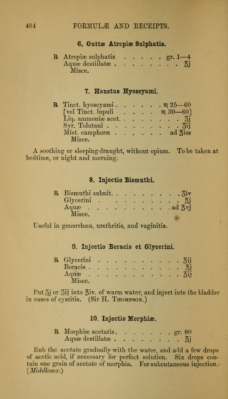 6. Gnttae Atropiae Sulphatis. B Atropiffi sulphatis gr. 1—4 Aqufe destillatje 5j Misce. 7. Haustus Hyoscyami, R Tinct. hyoscyami ni 25—60 [vel Tinct. lupuli . . . . m 30—60] Liq. ammonise acet 3.1 Syr. Tolutani 5ij Mist. caraphor?e ad §iss Misce. A soothing or sleeping draught, without opium. To be taken at bedtime, or night and morning. 8, Injectio Bismnthi. R Bismuthi subnit ^i\ Glycerin! . §j Aqufoi ad 5xJ Misce. Useful in gonorrhoea, urethritis, and vaginitis. 9. Injectio Boracis at Glycerini. R Glycerini 5i.i Boracis §j Aquse §i} Misce. Put 3j or 3ij into §iv. of warm water, and inject into the bladder in cases of cystitis, (Sir H. Thompson.) 10. Injectio Morphige. R Morphise acetatis gr. 80 Aquse destillatte , . . 5j liub the acetate gradually with the water, and a-ld a few drops of acetic acid, if necessary for perfect solution. Six drops con- tain one grain of acetate of morphia. For subcutaneous injection. (^Middlesex.)