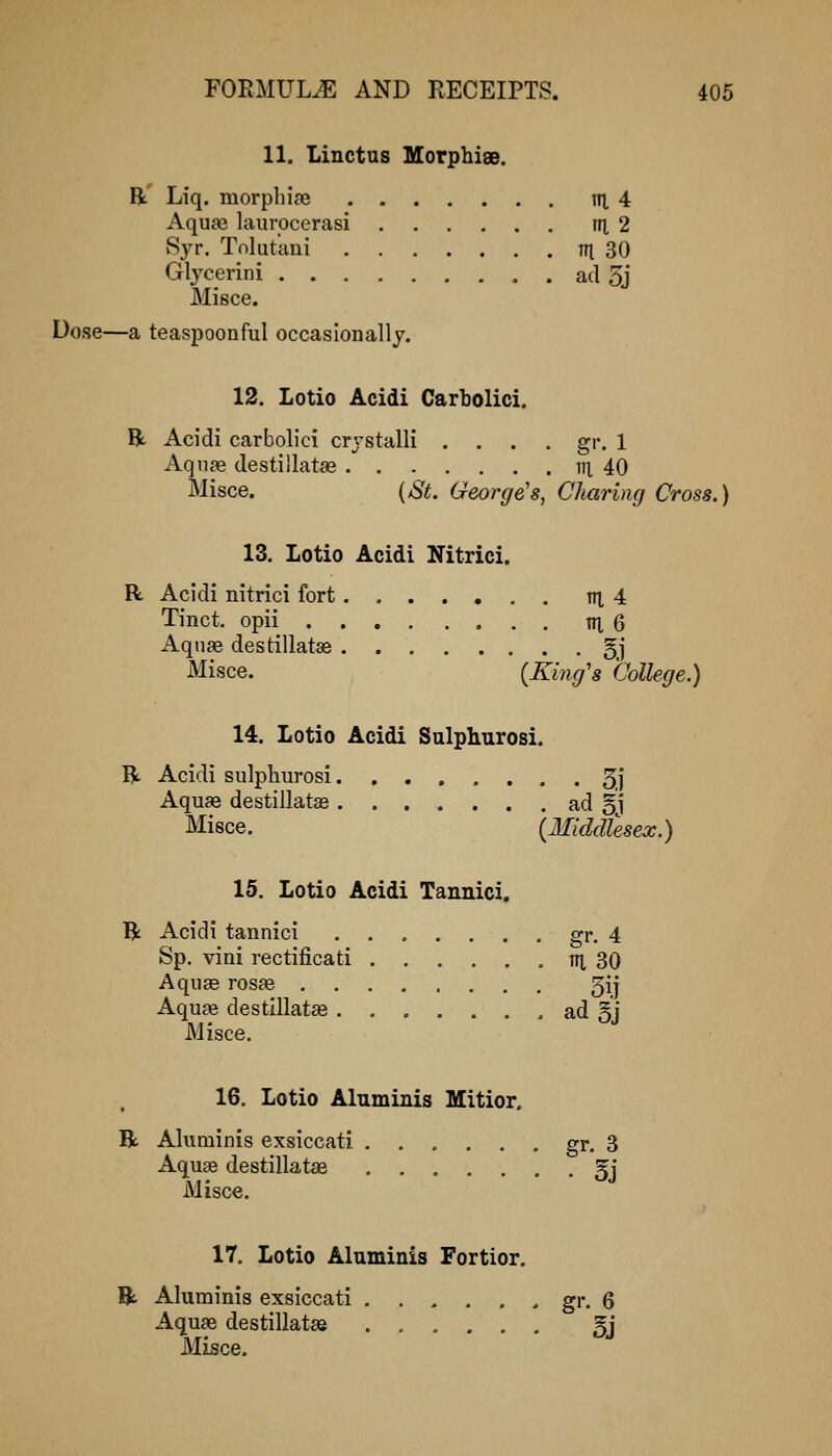 11. Linctus Morphise. R' Liq. morpliiaj ni 4 Aquai laurocerasi tn, 2 Syr. Tnlutani in 30 Glycerini ad 3j Misce. Dose—a teaspoonful occasionally. 12. Lotio Acidi Carbolici. R Acidi carbolici crjstalli , . . . gr. 1 Aqn?e destillatas iH 40 Misce. {St. George's, Charing Cross.) 13. Lotio Acidi Nitrici. R Acidi nitrici fort....... m 4 Tinct. opii m, 6 Aquae destillatse gj Misce. (Ki7ig's College.) 14. Lotio Acidi Sulphurosi. R Acidi sulpliurosi 3.]* Aquae destillatae ad §j Misce. {Middlesex.) 15. Lotio Acidi Tannici. R Acidi tannici gr. 4 Sp. vini rectificati IH, 30 Aquae rosfe 5ij Aquae destlllatae ad §j Misce. 16. Lotio Aluminis Mitior. R Aluminis exsiccati ...... gr. 3 Aquse destillatae §j Misce. 17. Lotio Aluminis Fortior. R Aluminis exsiccati gi'. 6 Aquae destillatae 5j