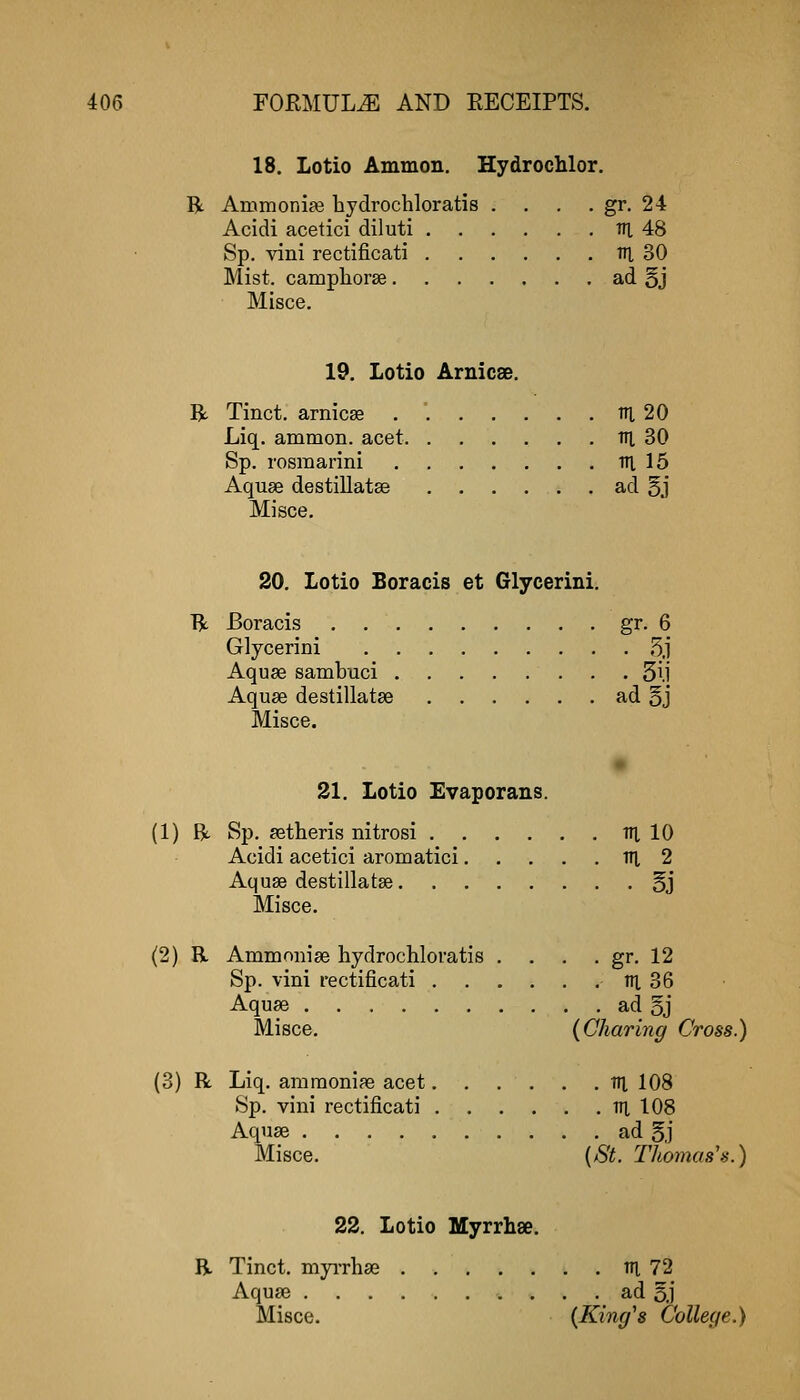 18. Lotio Ammon. Hydrochlor. R Ainmoni?e hydrochloratis . . . . gr. 24 Acidi acetici diluti th, 48 Sp. -^ani rectificati tT], 30 Mist, camplioras ad §j Misce. 19. Lotio Arnicse. R. Tinct. arnicse tn, 20 Liq. ammon. acet itj, 30 Sp. rosmarini ni 15 Aquse destillataB ad 5.1 Misce. 20. Lotio Boracis et Glycerini. R Boracis gr- 6 Glycerini 5,1* Aquae sambuci . . 3ll Aquse destillatse ad §j Misce. 21. Lotio Evaporans. (1) R Sp. ^etheris nitrosi Til 10 Acidi acetici aromatici ITI 2 Aquae destillatse 5j Misce. (2) R Ammonise hydrochloratis . . . . gr. 12 Sp. vini rectificati ni 36 Aquae ad 5j Misce. {Charing Cross.) (3) R Liq. amraonife acet tti 108 Sp. vini rectificati in 108 Aquae ad §j Misce. {St. Thomas's.) 22. Lotio Myrrhse. R Tinct. myiThse m 72 Aquae ad 5J Misce. {King's College.)