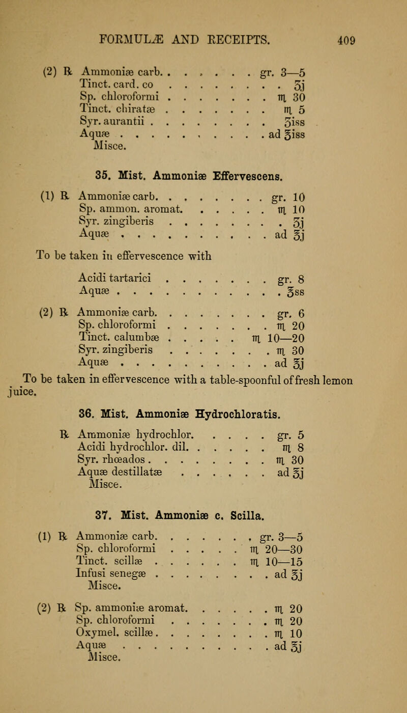 (2) R Ammonige carb. . ... . . gr. 3—5 Tinct. card. CO 5.j Sp. chloroformi Til 30 Tinct. cliiratiB rn, 5 Syr. aurantii 5iss Aquae ad giss Misce. 35. Mist. Ammonise Effervescens. (1) R Ammonisecarb gr. 10 Sp. ammon. aromat tn. 10 S}T. zingiberis 5,j Aquffi ad 5j To be taken in effervescence with Acidi tartarici gr- 8 Aquae §ss (2) B. Ammonite carb gr. 6 Sp. chloroformi til 20 Tinct. calumbse m 10—20 Syr. zingiberis tn, 30 Aquae ad §j To be taken in effervescence with a table-spoonful of fresh lemon juice. 36. Mist. AmmoniEe Hydrochloratis. R Animoniae hydrochlor gr. 5 Acidi hydrochlor. dil ni 8 Syr. rhoeados ni 30 Aquae destillatse ad 5j Misce. 37. Mist. Ammoniee c. Scilla. (1) R Ammoniae carb gr. 3—5 Sp. chloroformi lU 20—30 Tinct. scillae tn, 10—15 Infusi senegas ad 5j Misce. (2) R Sp. ammoniie aromat lU 20 Sp. chloroformi TH, 20 Oxymel. scillae ill 10 Aquae ad 5j