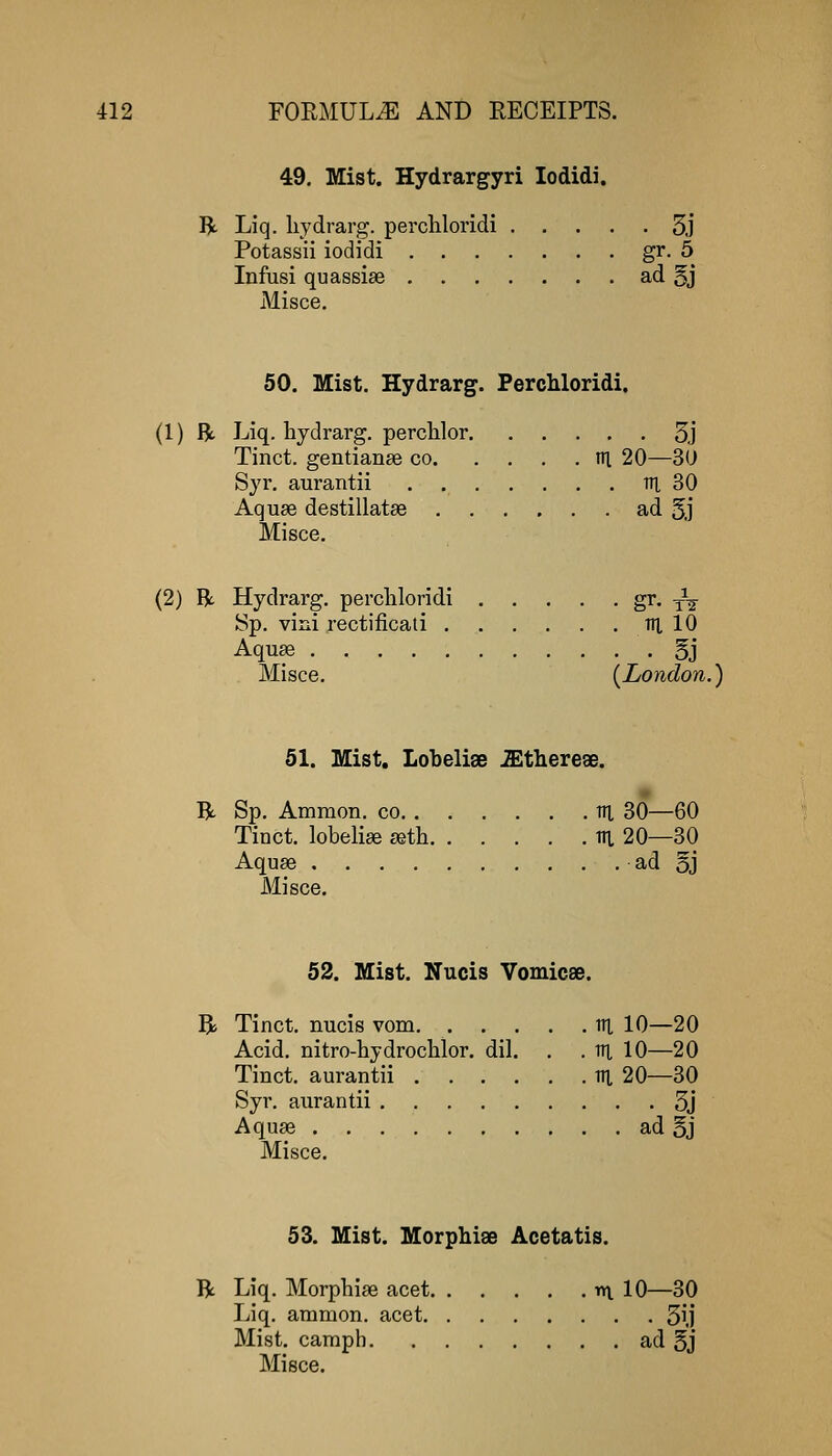 49. Mist. Hydrarg-yri lodidi. R Liq. liydrarg. percliloridi 5j Potassii iodidi gr. 5 Infusi quassias ad 5j Misce, 50. Mist. Hydrarg. Percliloridi. (1) R Liq. hydrarg. perclilor 3j Tinct. gentianse co ni 20—30 Syr. aurantii ni 30 Aquas destillatse ad 5j Misce. (2) R. Hydrarg. percliloridi gr. ^^ Sp. vini rectificati lU 10 Aqu£e 5j Misce. {^London.) 51. Mist. Lobelise .Sltherese. R Sp. Ammon. co m 30—60 Tinct. lobeliee £etli in 20—30 Aquse ad 5j Misce. 52. Mist. Nucis Vomicse. R Tinct. nucis vom. tn 10—20 Acid, nitro-hydrochlor. dil. . . lU 10—20 Tinct. aurantii ni 20—30 Syr. aurantii 5j Aquae ad 5j Misce. 53. Mist. Morphiae Acetatis. R Liq. Morphiae acet nt 10—30 Liq. ammon. acet 5ij Mist, camph ad §j