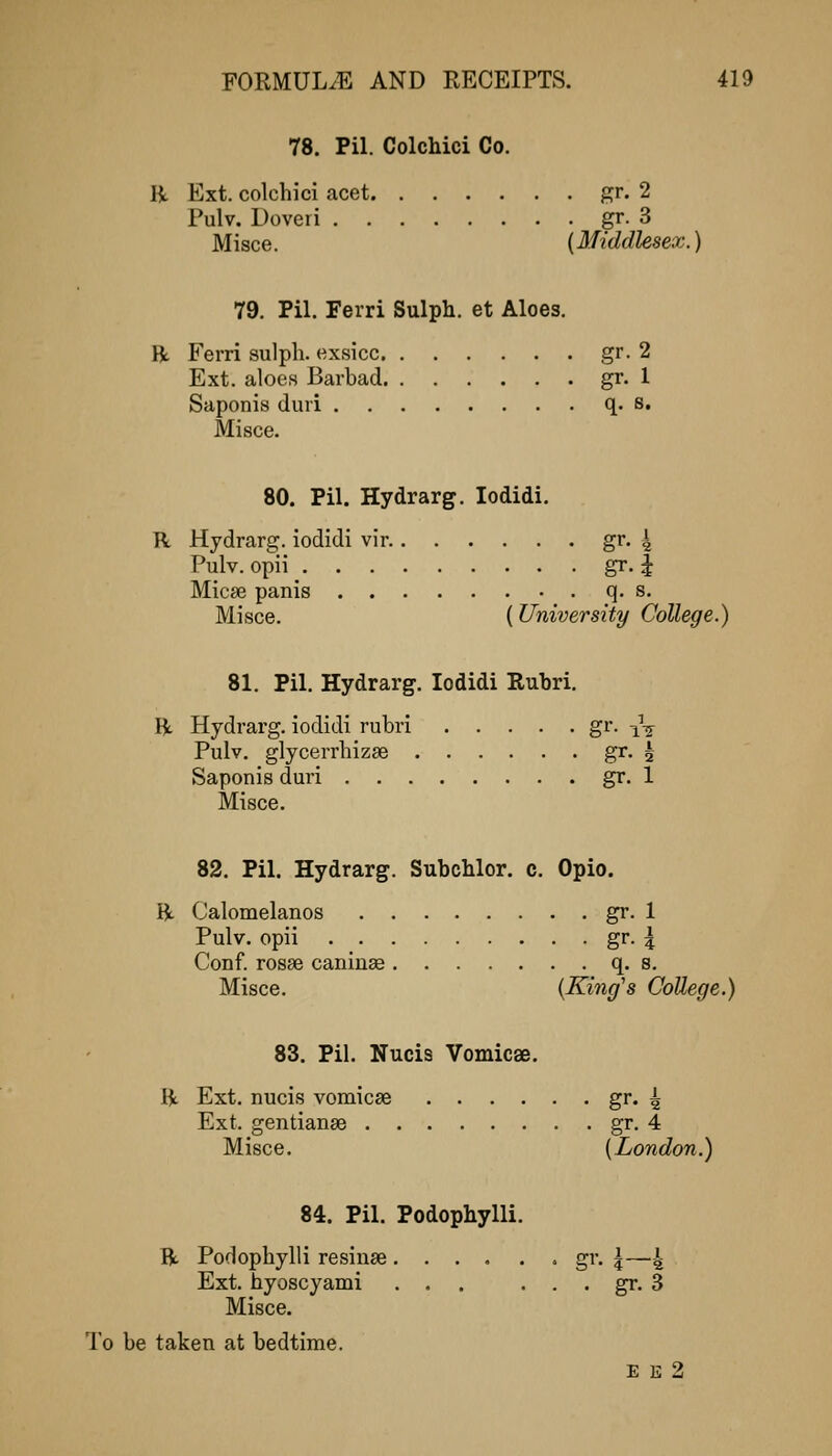 78. Pil. Colchici Co. R Ext. colchici acet gr. 2 Pulv. Doveri gr. 3 Misce. {Middlesex.) 79. Pil. Ferri Sulph, et Aloes. R Ferri sulph. exsicc gr. 2 Ext. aloes Barbad gr. 1 Saponis duri q. s. Misce. 80. Pil. Hydrarg. lodidi. R Hydrarg. iodidi vir. gr. 4 Pulv. opii gr. i Micse panis q. s. Misce. (University College.) 81. Pil. Hydrarg. lodidi Rubri. R Hydrarg. iodidi rubri gr. -^^ Pulv. glycerrbizse gr- 2 Saponis duri gr. 1 Misce. 82. Pil. Hydrarg. Subchlor. c. Opio. R Calomelanos gr. 1 Pulv. opii gr. 4 Conf. rosse caninae q. s. Misce. {King's College.) 83. Pil. Nucis Vomicae. R Ext. nucis vomicae gr- 4 Ext. gentiange gr. 4 Misce. {London.) 84. Pil. Podophylli. R Podophylli resinse • gr. |—4 Ext. hyoscyami ... . . . gr. 3 Misce. To be taken at bedtime. E K 2