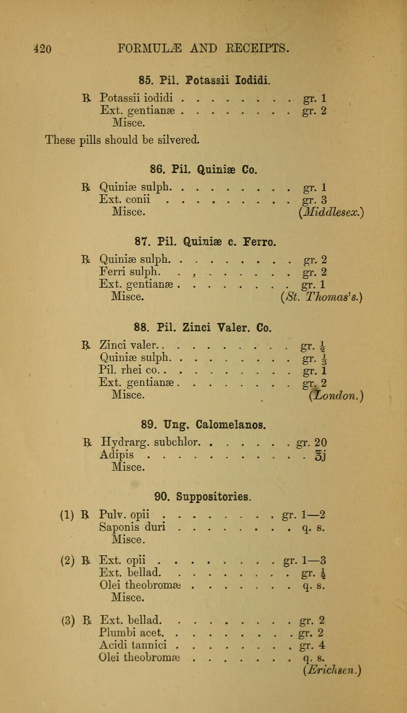 85. Fil. Fotassii lodidi. B- Potassii iodidi gr. 1 Ext. gentianse gr. 2 Misce. These pills sliould be silvered. 86. Pil. QuinisB Co. R Quinise sulph gr. 1 Ext. conii gr- 3 Misce. (Middlesex.) 87. Pil. Quiniae c. Ferro. R Quinise sulph gr. 2 Eerri sulph. . , gr. 2 Ext. gentianse gr. 1 Misce. (St. Thomases.) 88. Fil. Zinci Valer. Co. B- Zinci valer gr. 4 Quiniae sulph gr. g Pil. rhei co gr. 1 Ext. gentianse gr. 2 Misce. _ (iyondon.) 89. TJng. Calomelanos. 5t Hydrarg. subchlor gr. 20 Adipis §j Misce. 90. Suppositories. (1) B Pulv. opii gr. 1—2 Saponis duri q. s. Misce. (2) B Ext. opii gr. 1—3 Ext. bellad gr. 4 Olei theobromai q. s, Misce. (3) B Ext. bellad gr. 2 Plunibi acet gr- 2 Acidi tannici gr. 4 Olei theobromse q. s. (jErichsen.)